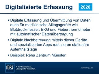 Digitalisierte Erfassung
 Digitale Erfassung und Übermittlung von Daten
auch für medizinische Alltagsgeräte wie
Blutdruckmesser, EKG und Fieberthermometer
mit automatischer Datenübertragung
 Digitale Nachbetreuung mittels dieser Geräte
und spezialisierten Apps reduzieren stationäre
Aufenthaltstage
 Beispiel: Reha Zentrum Münster
2020
 