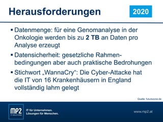 Herausforderungen
 Datenmenge: für eine Genomanalyse in der
Onkologie werden bis zu 2 TB an Daten pro
Analyse erzeugt
 Datensicherheit: gesetzliche Rahmen-
bedingungen aber auch praktische Bedrohungen
 Stichwort „WannaCry“: Die Cyber-Attacke hat
die IT von 16 Krankenhäusern in England
vollständig lahm gelegt
2020
Quelle: futurezone.de
 