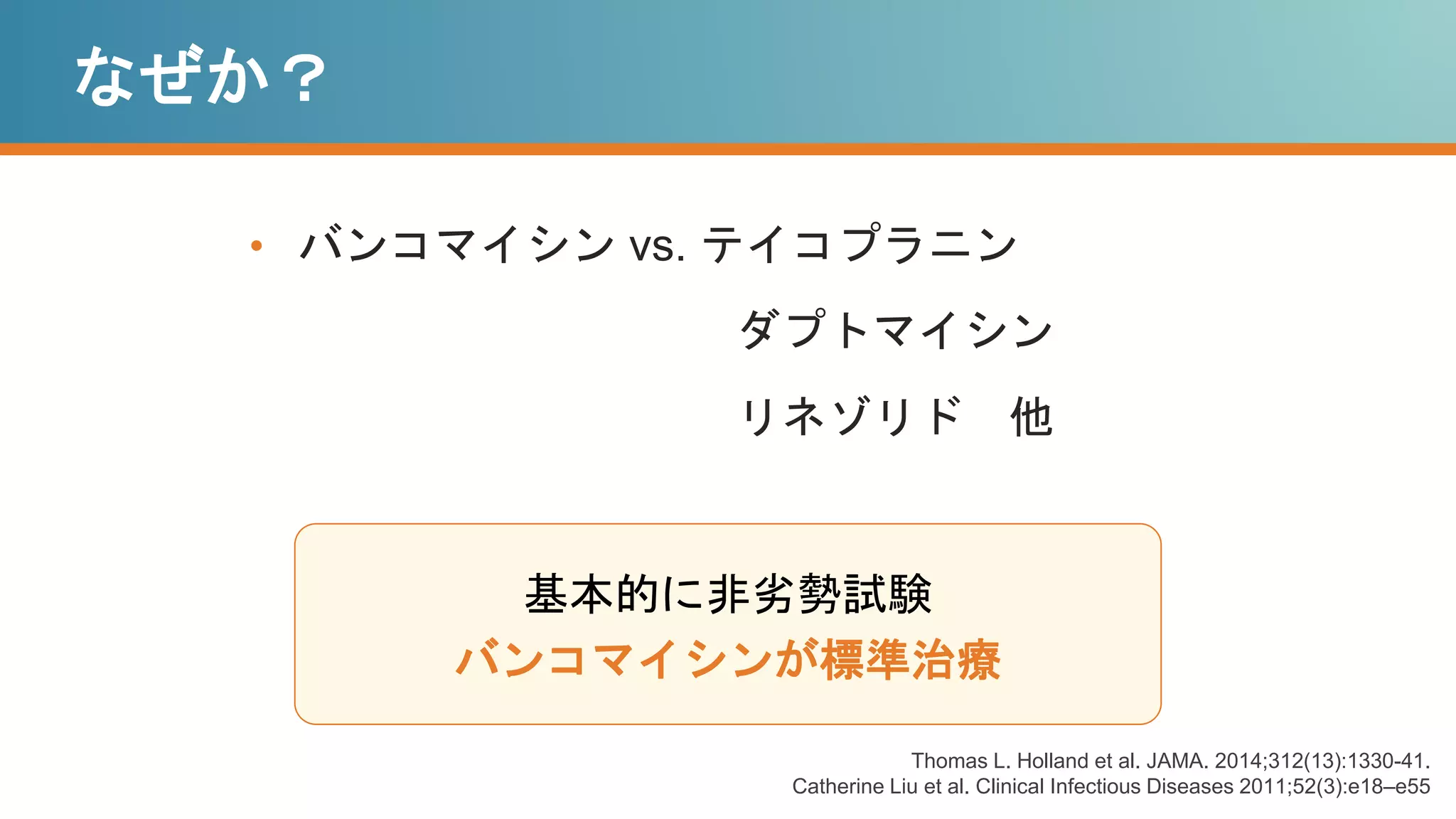 なぜか？
• バンコマイシン vs. テイコプラニン
ダプトマイシン
リネゾリド 他
基本的に非劣勢試験
バンコマイシンが標準治療
Thomas L. Holland et al. JAMA. 2014;312(13):1330-41.
Catherine Liu et al. Clinical Infectious Diseases 2011;52(3):e18–e55
 