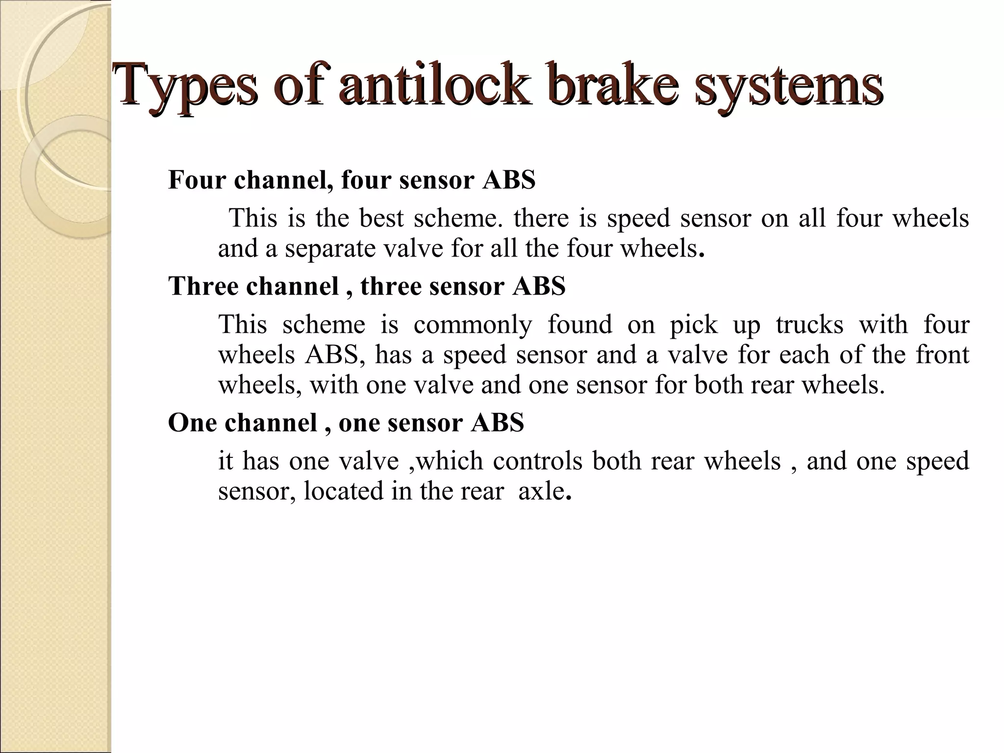 TTyyppeess ooff aannttiilloocckk bbrraakkee ssyysstteemmss 
Four channel, four sensor ABS 
This is the best scheme. there is speed sensor on all four wheels 
and a separate valve for all the four wheels. 
Three channel , three sensor ABS 
This scheme is commonly found on pick up trucks with four 
wheels ABS, has a speed sensor and a valve for each of the front 
wheels, with one valve and one sensor for both rear wheels. 
One channel , one sensor ABS 
it has one valve ,which controls both rear wheels , and one speed 
sensor, located in the rear axle. 
 
