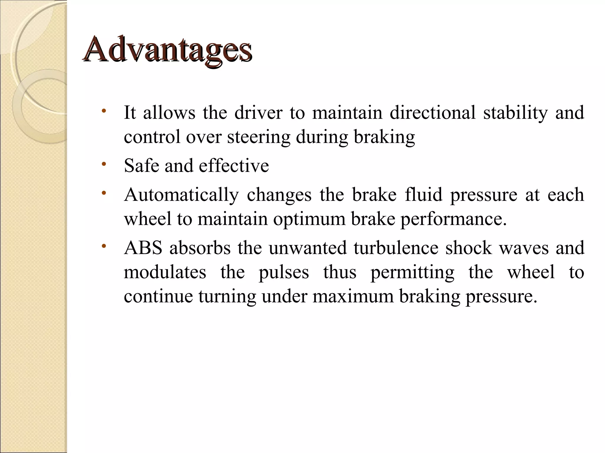 AAddvvaannttaaggeess 
• It allows the driver to maintain directional stability and 
control over steering during braking 
• Safe and effective 
• Automatically changes the brake fluid pressure at each 
wheel to maintain optimum brake performance. 
• ABS absorbs the unwanted turbulence shock waves and 
modulates the pulses thus permitting the wheel to 
continue turning under maximum braking pressure. 
 