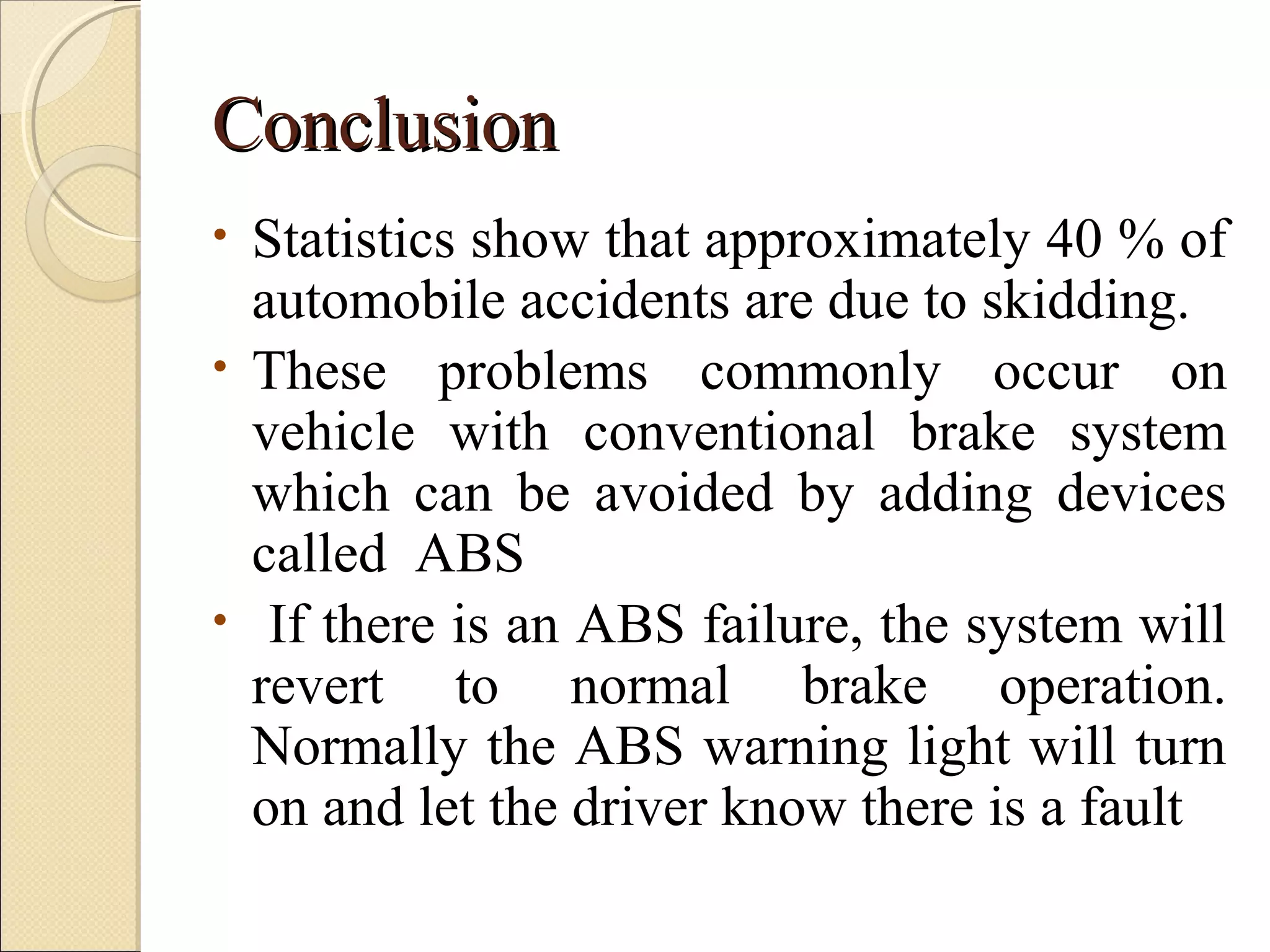CCoonncclluussiioonn 
• Statistics show that approximately 40 % of 
automobile accidents are due to skidding. 
• These problems commonly occur on 
vehicle with conventional brake system 
which can be avoided by adding devices 
called ABS 
• If there is an ABS failure, the system will 
revert to normal brake operation. 
Normally the ABS warning light will turn 
on and let the driver know there is a fault 
 