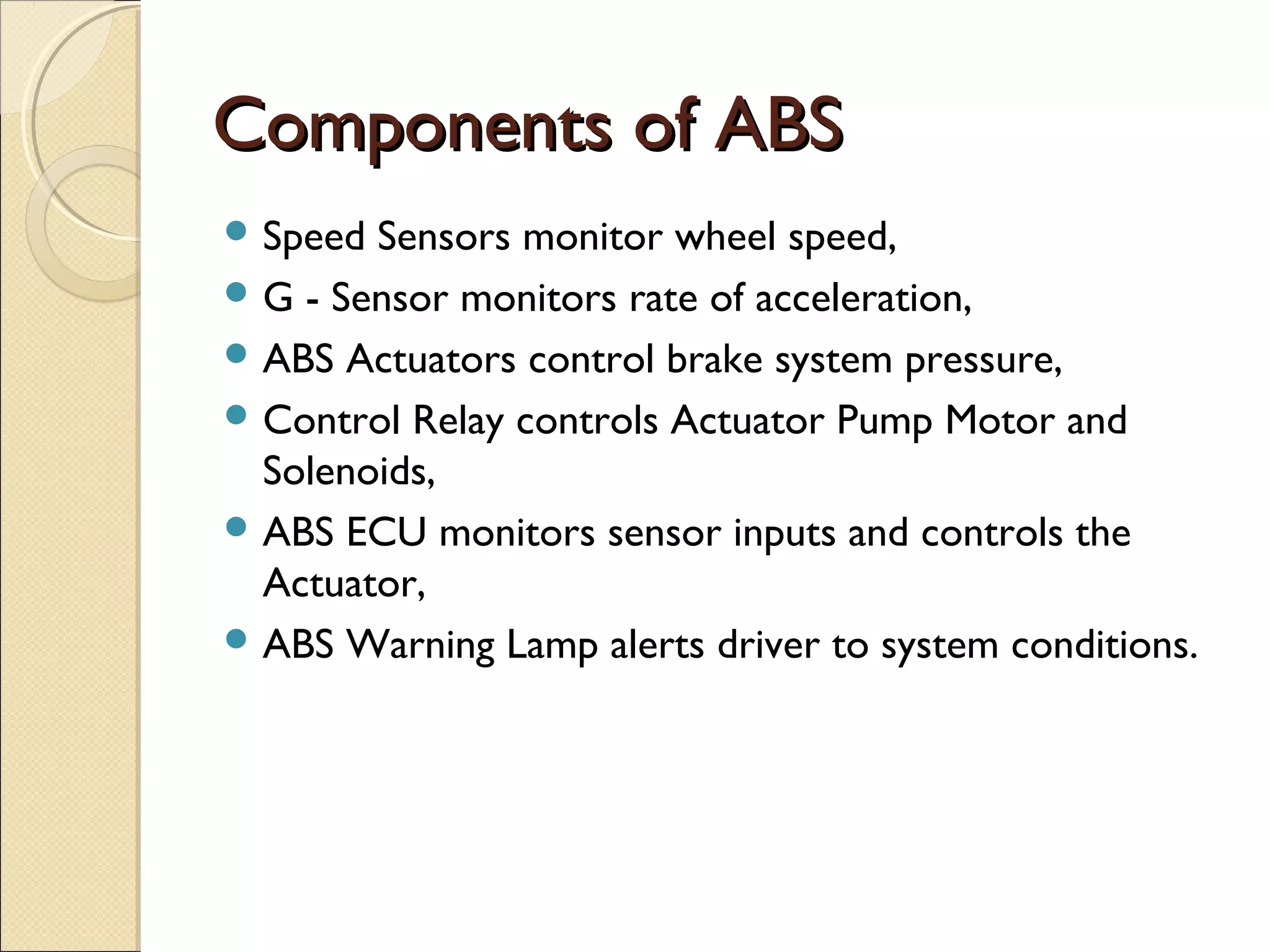 CCoommppoonneennttss ooff AABBSS 
Speed Sensors monitor wheel speed, 
G - Sensor monitors rate of acceleration, 
ABS Actuators control brake system pressure, 
Control Relay controls Actuator Pump Motor and 
Solenoids, 
ABS ECU monitors sensor inputs and controls the 
Actuator, 
ABS Warning Lamp alerts driver to system conditions. 
 