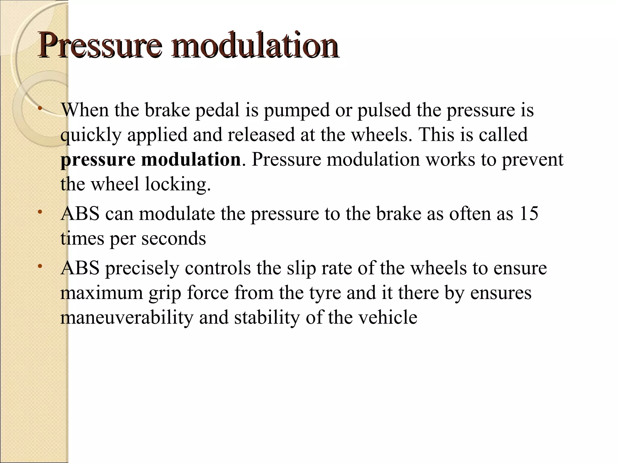 PPrreessssuurree mmoodduullaattiioonn 
• When the brake pedal is pumped or pulsed the pressure is 
quickly applied and released at the wheels. This is called 
pressure modulation. Pressure modulation works to prevent 
the wheel locking. 
• ABS can modulate the pressure to the brake as often as 15 
times per seconds 
• ABS precisely controls the slip rate of the wheels to ensure 
maximum grip force from the tyre and it there by ensures 
maneuverability and stability of the vehicle 
 