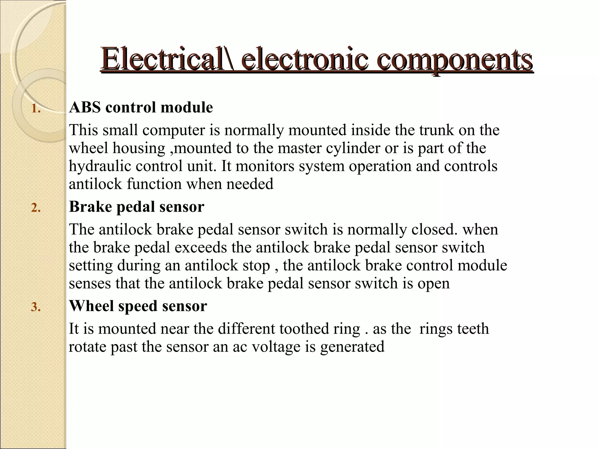 EElleeccttrriiccaall eelleeccttrroonniicc ccoommppoonneennttss 
1. ABS control module 
This small computer is normally mounted inside the trunk on the 
wheel housing ,mounted to the master cylinder or is part of the 
hydraulic control unit. It monitors system operation and controls 
antilock function when needed 
2. Brake pedal sensor 
The antilock brake pedal sensor switch is normally closed. when 
the brake pedal exceeds the antilock brake pedal sensor switch 
setting during an antilock stop , the antilock brake control module 
senses that the antilock brake pedal sensor switch is open 
3. Wheel speed sensor 
It is mounted near the different toothed ring . as the rings teeth 
rotate past the sensor an ac voltage is generated 
 