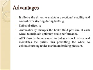 AAddvvaannttaaggeess 
• It allows the driver to maintain directional stability and 
control over steering during braking 
• Safe and effective 
• Automatically changes the brake fluid pressure at each 
wheel to maintain optimum brake performance. 
• ABS absorbs the unwanted turbulence shock waves and 
modulates the pulses thus permitting the wheel to 
continue turning under maximum braking pressure. 
 