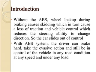 IInnttrroodduuccttiioonn 
• Without the ABS, wheel lockup during 
braking causes skidding which in turn cause 
a loss of traction and vehicle control which 
reduces the steering ability to change 
direction. So the car slides out of control 
• With ABS system, the driver can brake 
hard, take the evasive action and still be in 
control of the vehicle in any road condition 
at any speed and under any load. 
 