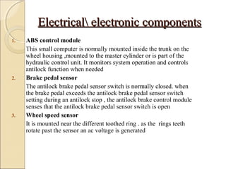 EElleeccttrriiccaall eelleeccttrroonniicc ccoommppoonneennttss 
1. ABS control module 
This small computer is normally mounted inside the trunk on the 
wheel housing ,mounted to the master cylinder or is part of the 
hydraulic control unit. It monitors system operation and controls 
antilock function when needed 
2. Brake pedal sensor 
The antilock brake pedal sensor switch is normally closed. when 
the brake pedal exceeds the antilock brake pedal sensor switch 
setting during an antilock stop , the antilock brake control module 
senses that the antilock brake pedal sensor switch is open 
3. Wheel speed sensor 
It is mounted near the different toothed ring . as the rings teeth 
rotate past the sensor an ac voltage is generated 
 