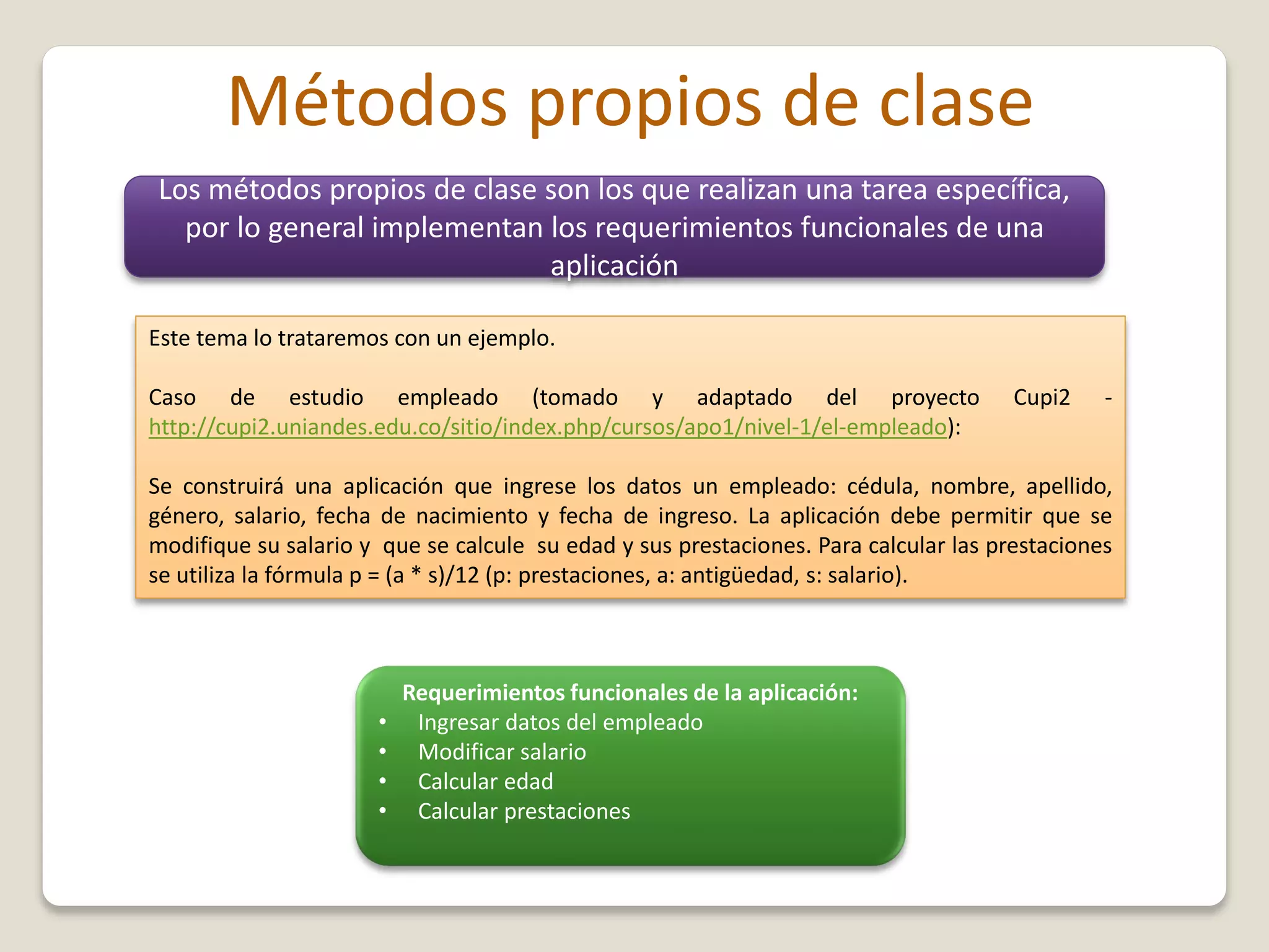 Métodos propios de clase
Los métodos propios de clase son los que realizan una tarea específica,
por lo general implementan los requerimientos funcionales de una
aplicación
Este tema lo trataremos con un ejemplo.
Caso de estudio empleado (tomado y adaptado del proyecto Cupi2 -
http://cupi2.uniandes.edu.co/sitio/index.php/cursos/apo1/nivel-1/el-empleado):
Se construirá una aplicación que ingrese los datos un empleado: cédula, nombre, apellido,
género, salario, fecha de nacimiento y fecha de ingreso. La aplicación debe permitir que se
modifique su salario y que se calcule su edad y sus prestaciones. Para calcular las prestaciones
se utiliza la fórmula p = (a * s)/12 (p: prestaciones, a: antigüedad, s: salario).
Requerimientos funcionales de la aplicación:
• Ingresar datos del empleado
• Modificar salario
• Calcular edad
• Calcular prestaciones
 