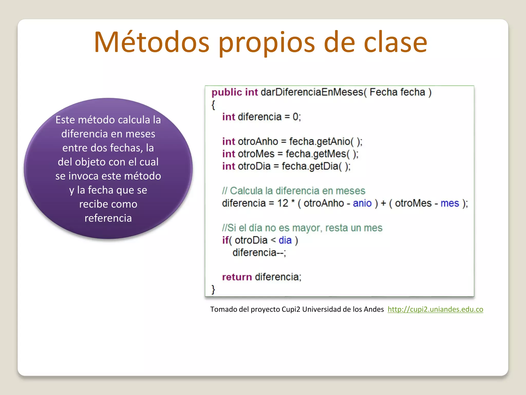 Métodos propios de clase
Este método calcula la
diferencia en meses
entre dos fechas, la
del objeto con el cual
se invoca este método
y la fecha que se
recibe como
referencia
Tomado del proyecto Cupi2 Universidad de los Andes http://cupi2.uniandes.edu.co
 