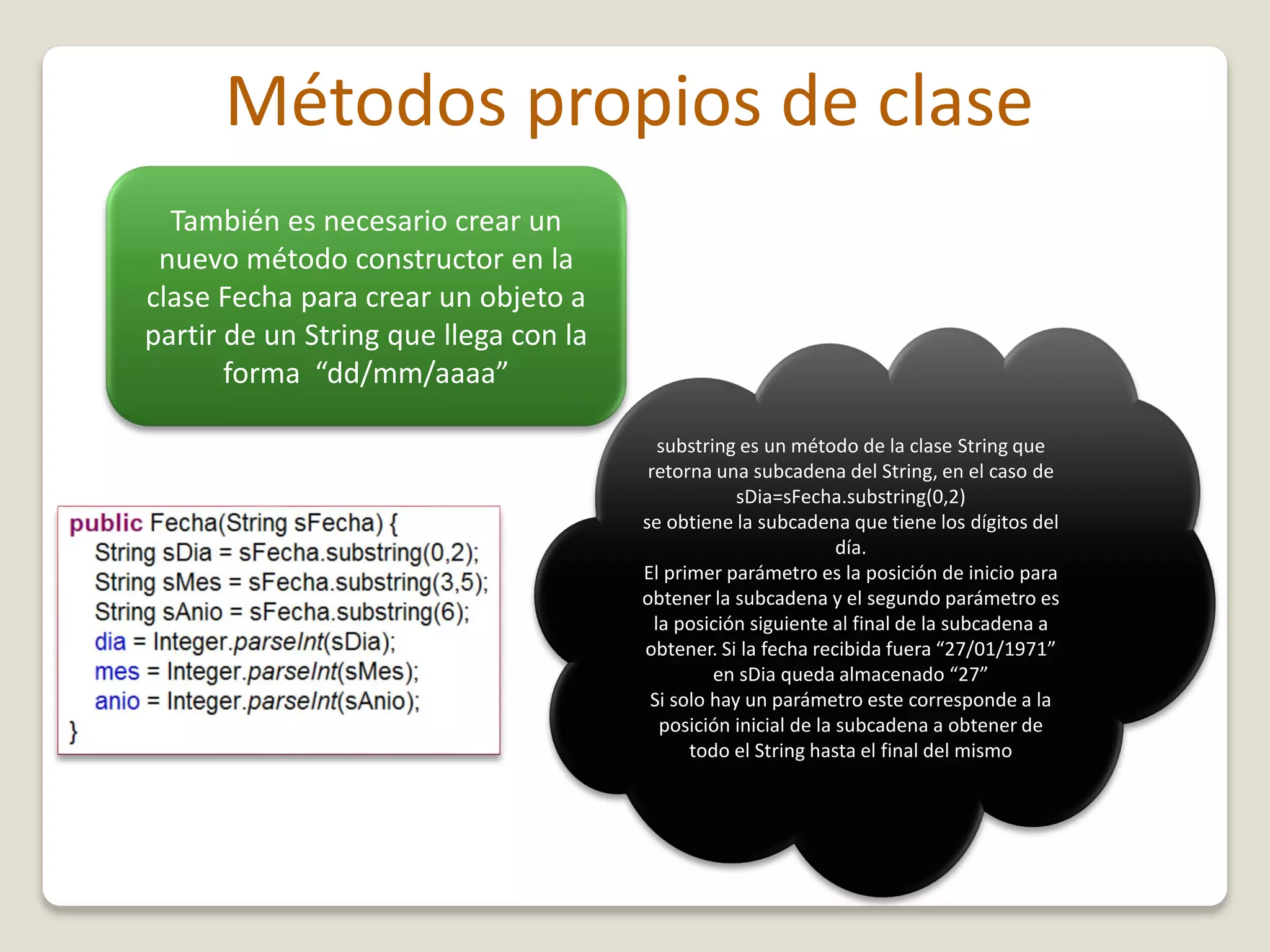 Métodos propios de clase
También es necesario crear un
nuevo método constructor en la
clase Fecha para crear un objeto a
partir de un String que llega con la
forma “dd/mm/aaaa”
substring es un método de la clase String que
retorna una subcadena del String, en el caso de
sDia=sFecha.substring(0,2)
se obtiene la subcadena que tiene los dígitos del
día.
El primer parámetro es la posición de inicio para
obtener la subcadena y el segundo parámetro es
la posición siguiente al final de la subcadena a
obtener. Si la fecha recibida fuera “27/01/1971”
en sDia queda almacenado “27”
Si solo hay un parámetro este corresponde a la
posición inicial de la subcadena a obtener de
todo el String hasta el final del mismo
 