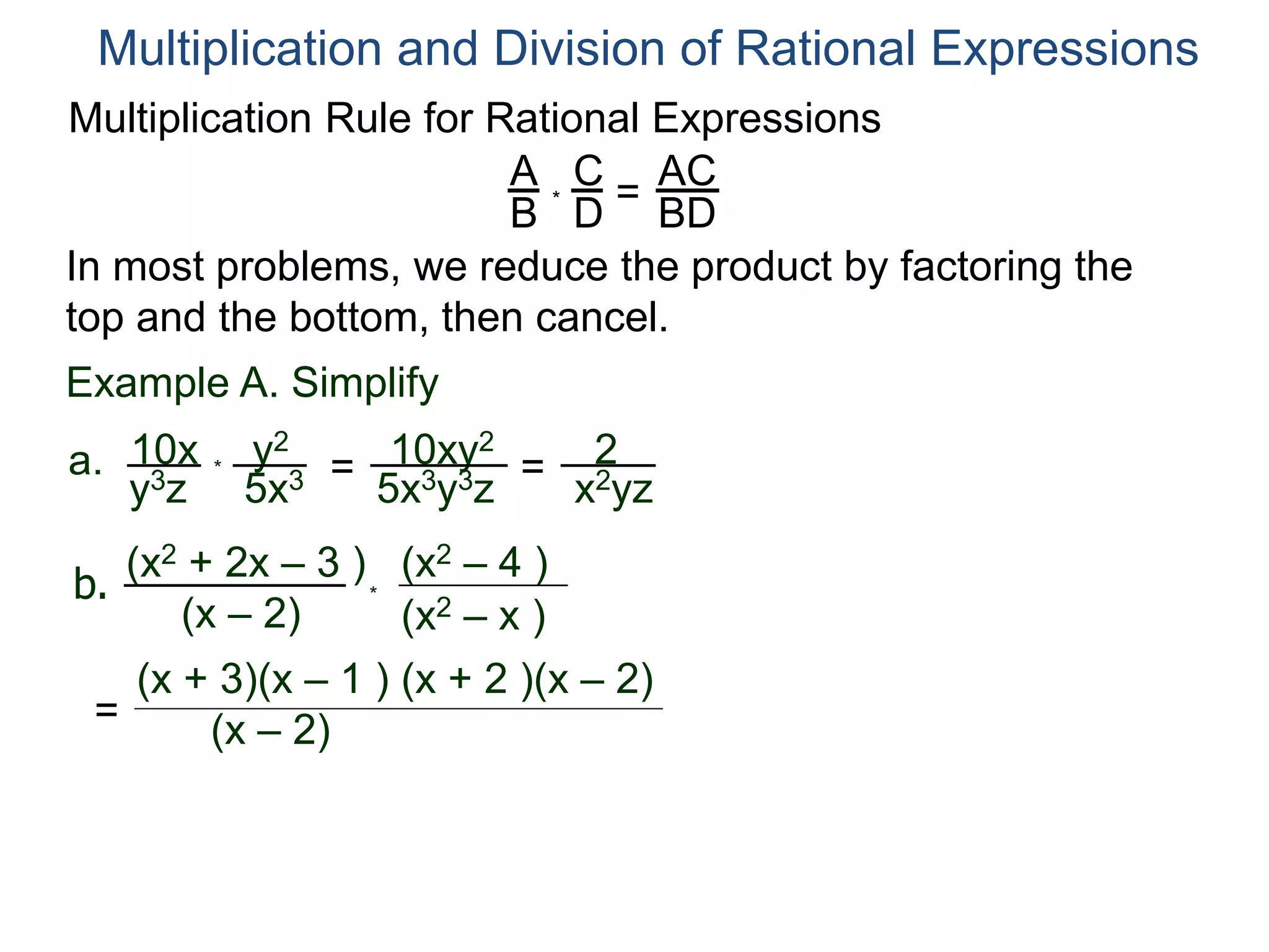 Multiplication Rule for Rational Expressions
A
B
C
D
* =
AC
BD
Multiplication and Division of Rational Expressions
In most problems, we reduce the product by factoring the
top and the bottom, then cancel.
Example A. Simplify
10x
y3z
a. *
y2
5x3 = 10xy2
5x3y3z
= 2
x2yz
b.
(x2 + 2x – 3 )
(x – 2) (x2 – x )
(x2 – 4 )
*
=
(x + 3)(x – 1 )
(x – 2)
(x + 2 )(x – 2)
 