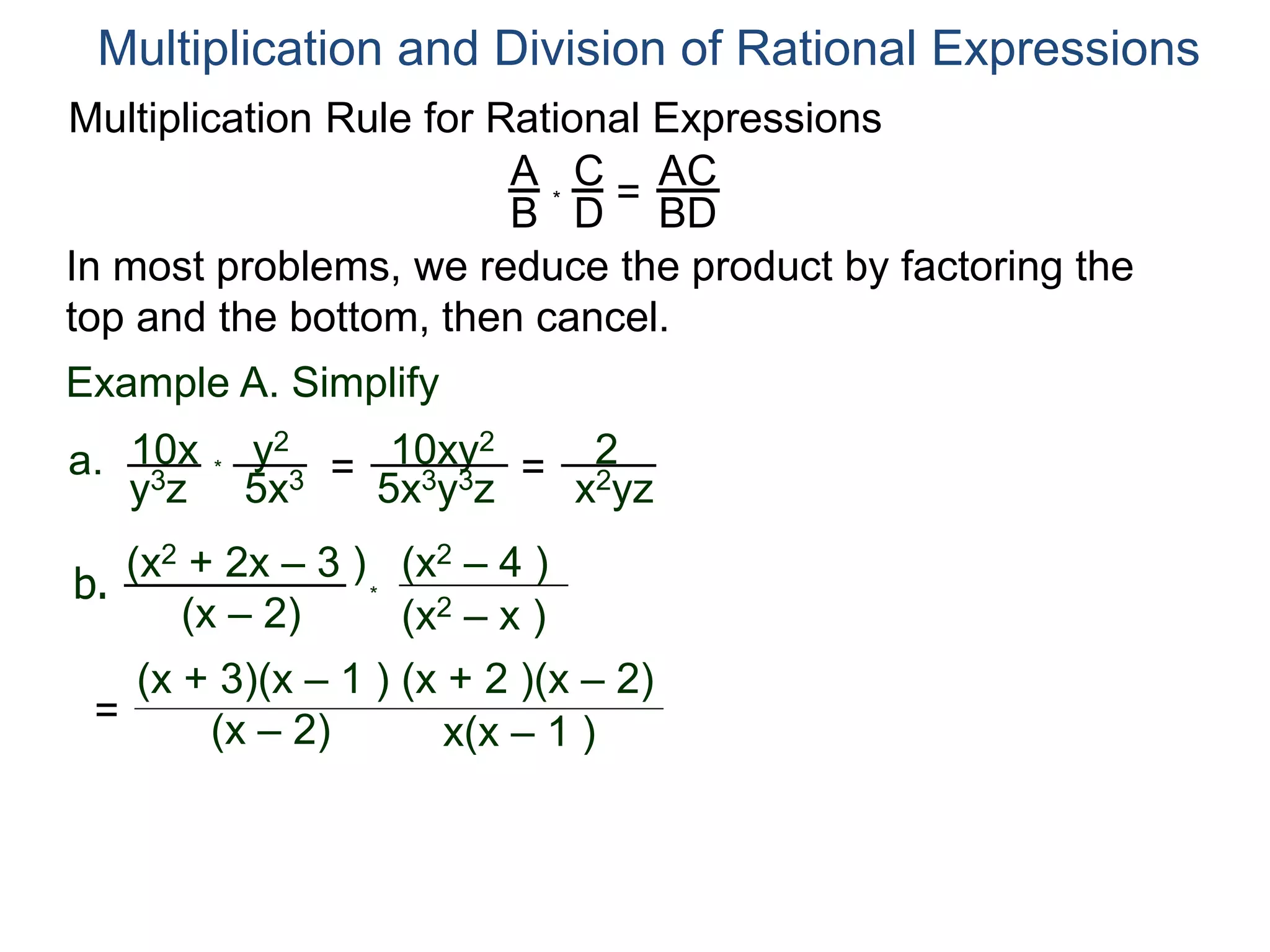 Multiplication Rule for Rational Expressions
A
B
C
D
* =
AC
BD
Multiplication and Division of Rational Expressions
In most problems, we reduce the product by factoring the
top and the bottom, then cancel.
Example A. Simplify
10x
y3z
a. *
y2
5x3 = 10xy2
5x3y3z
= 2
x2yz
b.
(x2 + 2x – 3 )
(x – 2) (x2 – x )
(x2 – 4 )
*
=
(x + 3)(x – 1 )
(x – 2) x(x – 1 )
(x + 2 )(x – 2)
 