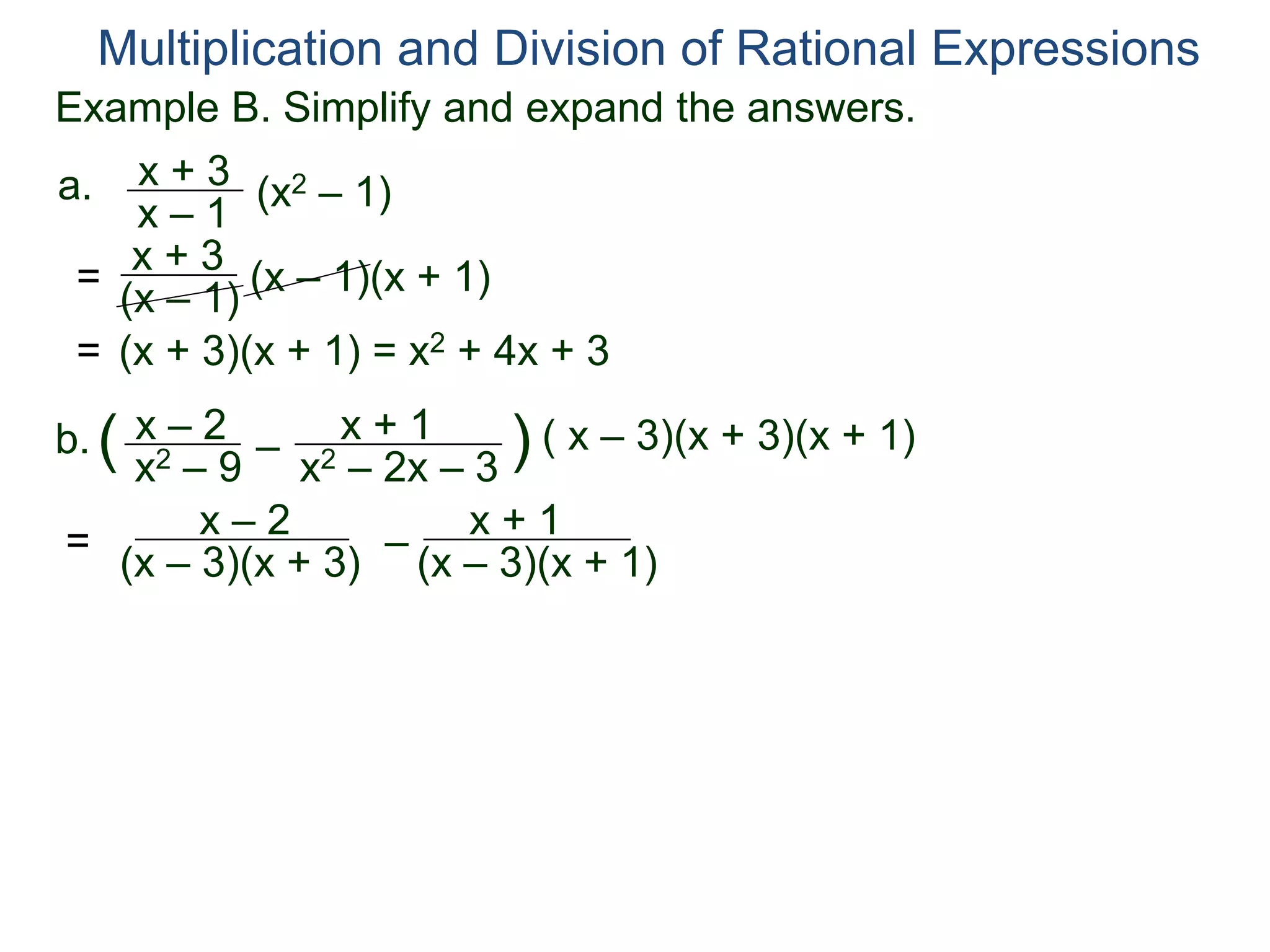 Multiplication and Division of Rational Expressions
a. x + 3
x – 1
(x2 – 1)
= x + 3
(x – 1)
(x – 1)(x + 1)
= (x + 3)(x + 1) = x2 + 4x + 3
b. x – 2
x2 – 9
( –
x + 1
x2 – 2x – 3
) ( x – 3)(x + 3)(x + 1)
=
x – 2
(x – 3)(x + 3)
–
x + 1
(x – 3)(x + 1)
Example B. Simplify and expand the answers.
 