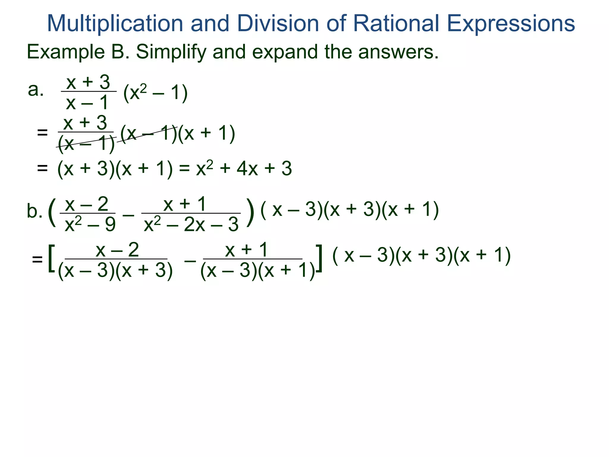 Multiplication and Division of Rational Expressions
a. x + 3
x – 1
(x2 – 1)
= x + 3
(x – 1)
(x – 1)(x + 1)
= (x + 3)(x + 1) = x2 + 4x + 3
b. x – 2
x2 – 9
( –
x + 1
x2 – 2x – 3
) ( x – 3)(x + 3)(x + 1)
=
x – 2
(x – 3)(x + 3)
[ –
x + 1
(x – 3)(x + 1)
] ( x – 3)(x + 3)(x + 1)
Example B. Simplify and expand the answers.
 
