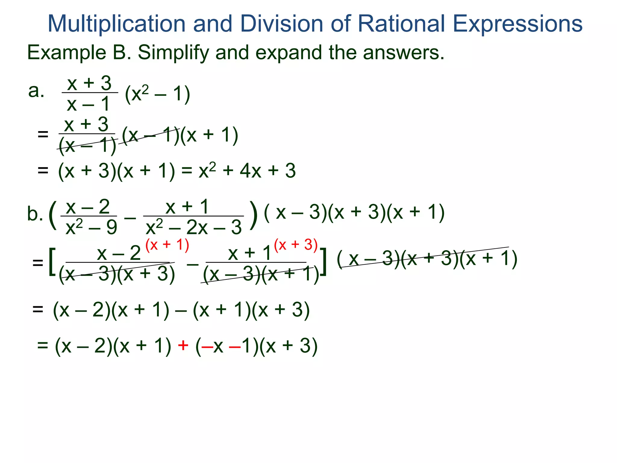 Multiplication and Division of Rational Expressions
a. x + 3
x – 1
(x2 – 1)
= x + 3
(x – 1)
(x – 1)(x + 1)
= (x + 3)(x + 1) = x2 + 4x + 3
b. x – 2
x2 – 9
( –
x + 1
x2 – 2x – 3
) ( x – 3)(x + 3)(x + 1)
=
x – 2
(x – 3)(x + 3)
[ –
x + 1
(x – 3)(x + 1)
] ( x – 3)(x + 3)(x + 1)
(x + 1) (x + 3)
= (x – 2)(x + 1) – (x + 1)(x + 3)
= (x – 2)(x + 1) + (–x –1)(x + 3)
Example B. Simplify and expand the answers.
 