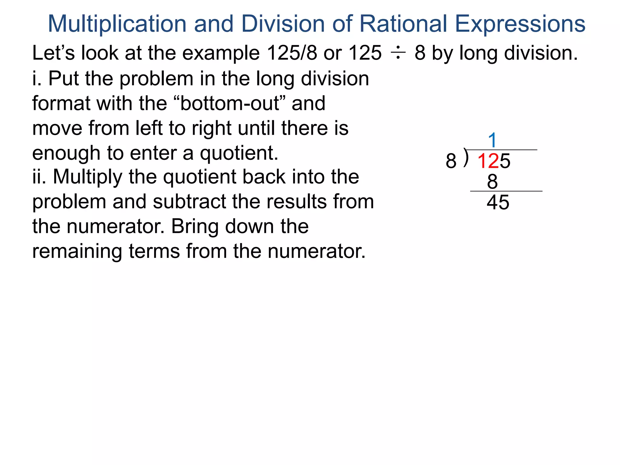 Multiplication and Division of Rational Expressions
Let’s look at the example 125/8 or 125 ÷ 8 by long division.
i. Put the problem in the long division
format with the “bottom-out” and
move from left to right until there is
enough to enter a quotient. )8 125
1
ii. Multiply the quotient back into the
problem and subtract the results from
the numerator. Bring down the
remaining terms from the numerator.
8
45
 