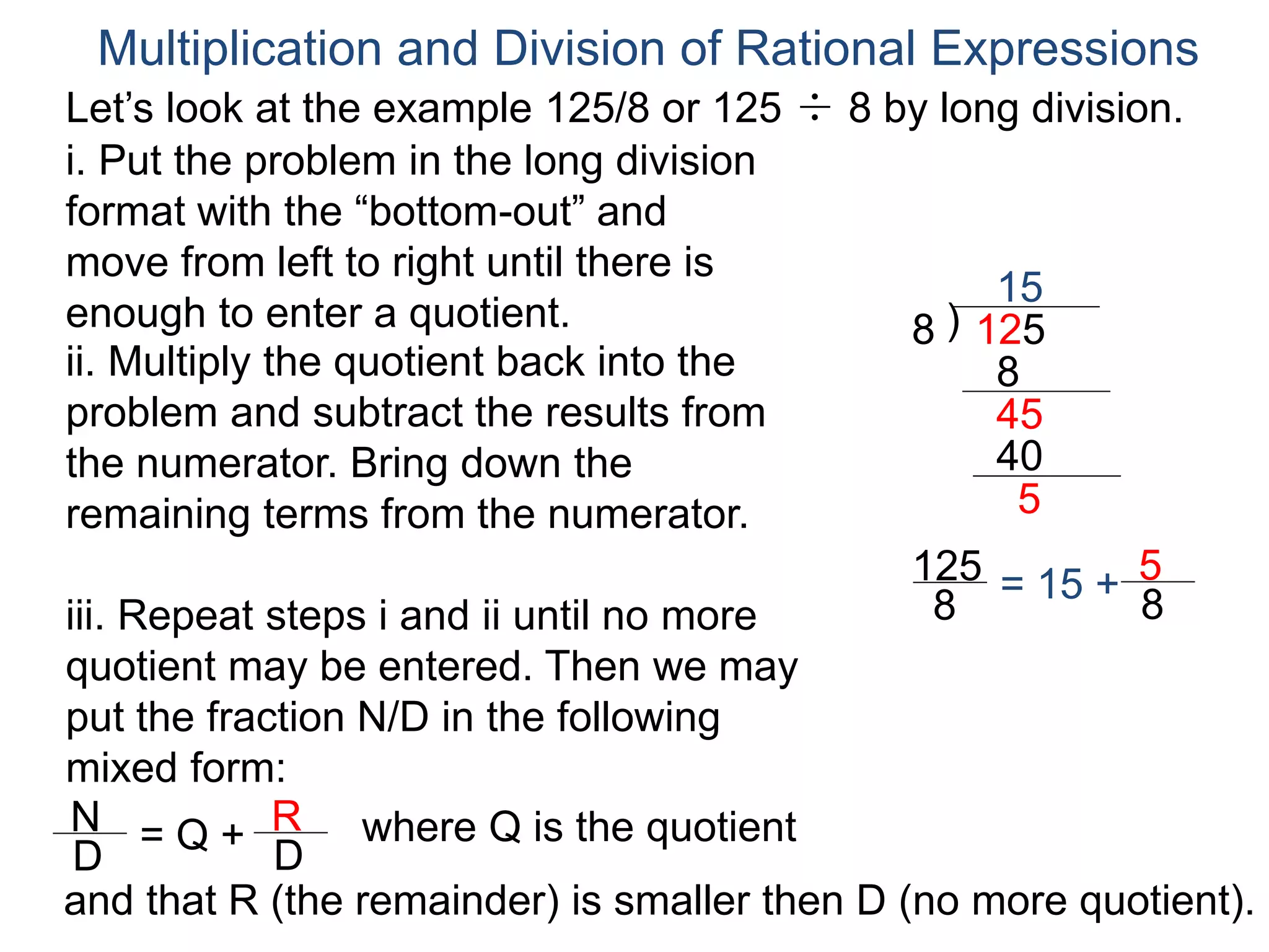 Multiplication and Division of Rational Expressions
i. Put the problem in the long division
format with the “bottom-out” and
move from left to right until there is
enough to enter a quotient. )8 125
15
ii. Multiply the quotient back into the
problem and subtract the results from
the numerator. Bring down the
remaining terms from the numerator.
8
45
iii. Repeat steps i and ii until no more
quotient may be entered. Then we may
put the fraction N/D in the following
mixed form:
N
D
= Q + R
D
and that R (the remainder) is smaller then D (no more quotient).
40
5
125
8
= 15 + 5
8
where Q is the quotient
Let’s look at the example 125/8 or 125 ÷ 8 by long division.
 