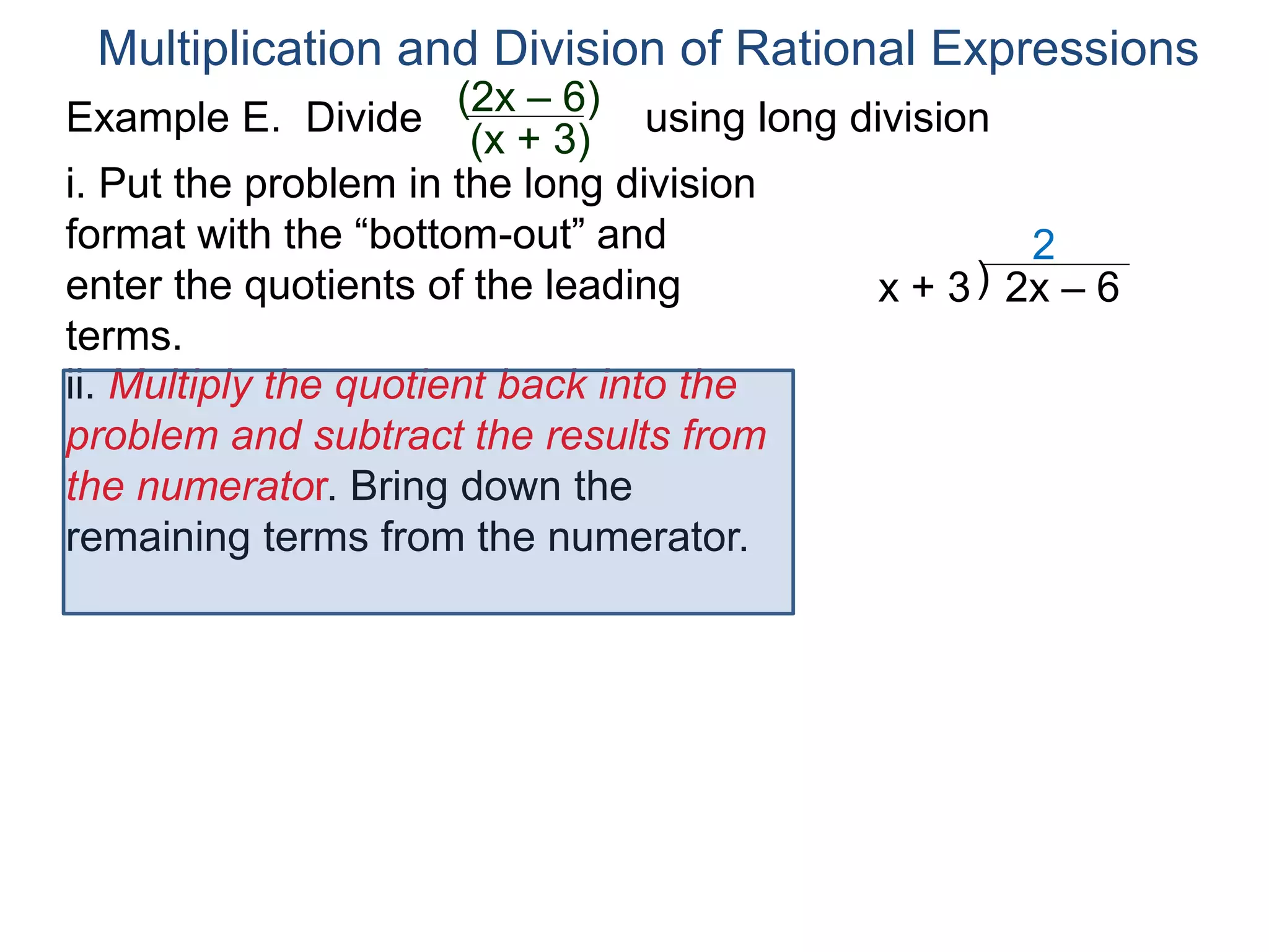 Multiplication and Division of Rational Expressions
)x + 3 2x – 6
2
ii. Multiply the quotient back into the
problem and subtract the results from
the numerator. Bring down the
remaining terms from the numerator.
i. Put the problem in the long division
format with the “bottom-out” and
enter the quotients of the leading
terms.
Example E. Divide using long division(2x – 6)
(x + 3)
 
