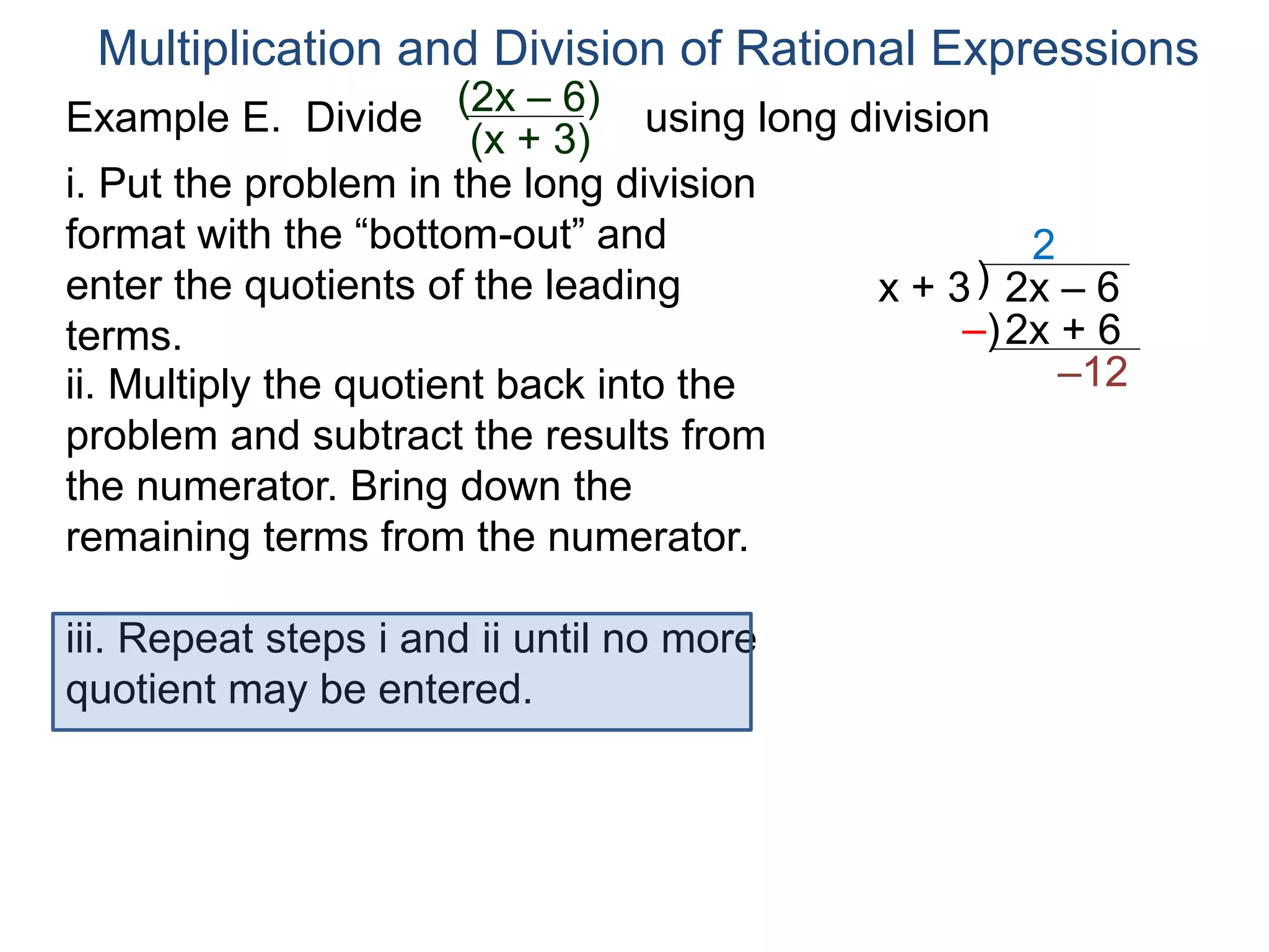 Multiplication and Division of Rational Expressions
)x + 3 2x – 6
2
ii. Multiply the quotient back into the
problem and subtract the results from
the numerator. Bring down the
remaining terms from the numerator.
2x + 6
–12
iii. Repeat steps i and ii until no more
quotient may be entered.
–)
i. Put the problem in the long division
format with the “bottom-out” and
enter the quotients of the leading
terms.
Example E. Divide using long division(2x – 6)
(x + 3)
 