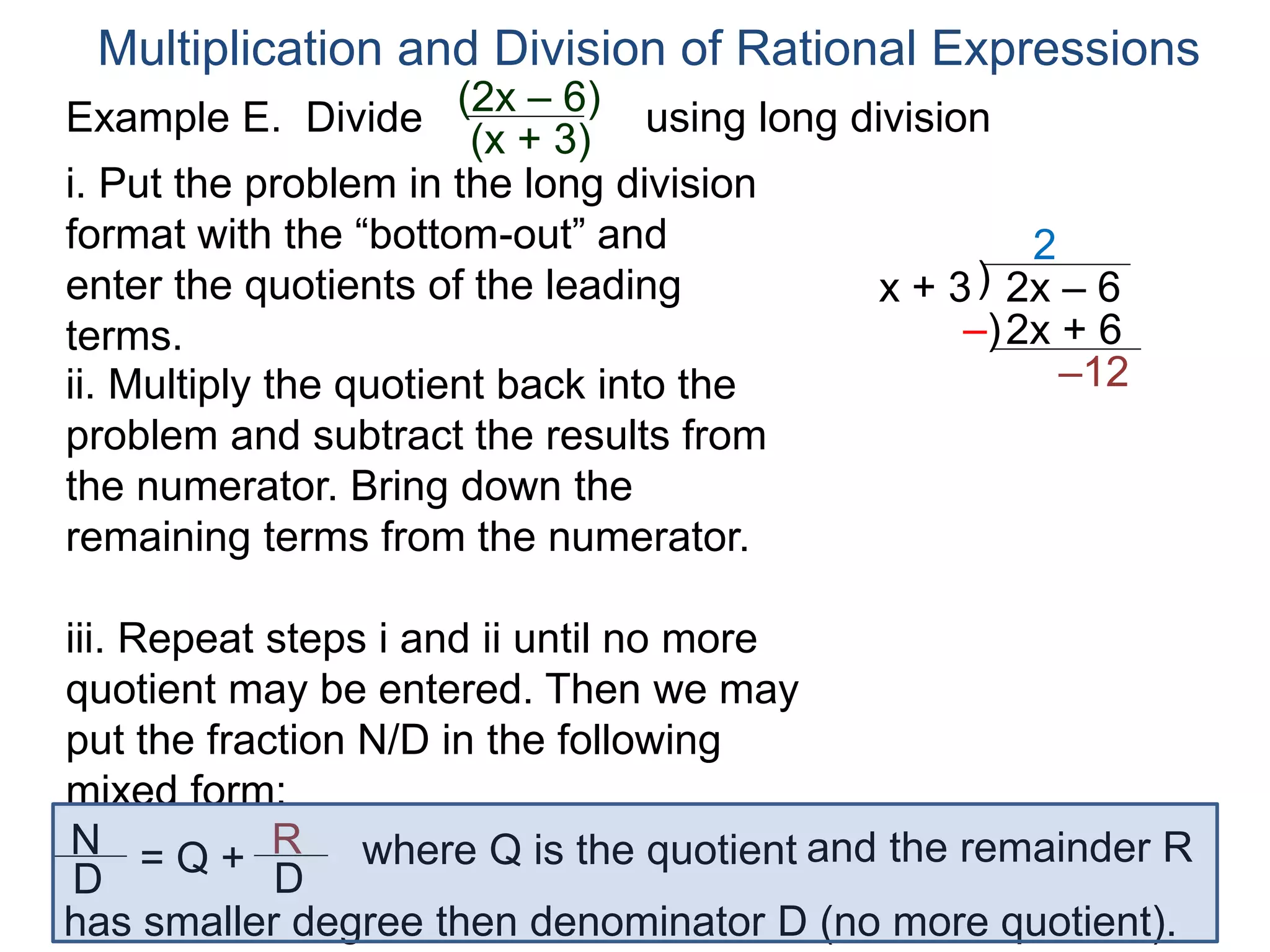 Multiplication and Division of Rational Expressions
)x + 3 2x – 6
2
ii. Multiply the quotient back into the
problem and subtract the results from
the numerator. Bring down the
remaining terms from the numerator.
2x + 6
–12
iii. Repeat steps i and ii until no more
quotient may be entered. Then we may
put the fraction N/D in the following
mixed form:
–)
N
D
= Q + R
D
has smaller degree then denominator D (no more quotient).
where Q is the quotient and the remainder R
i. Put the problem in the long division
format with the “bottom-out” and
enter the quotients of the leading
terms.
Example E. Divide using long division(2x – 6)
(x + 3)
 