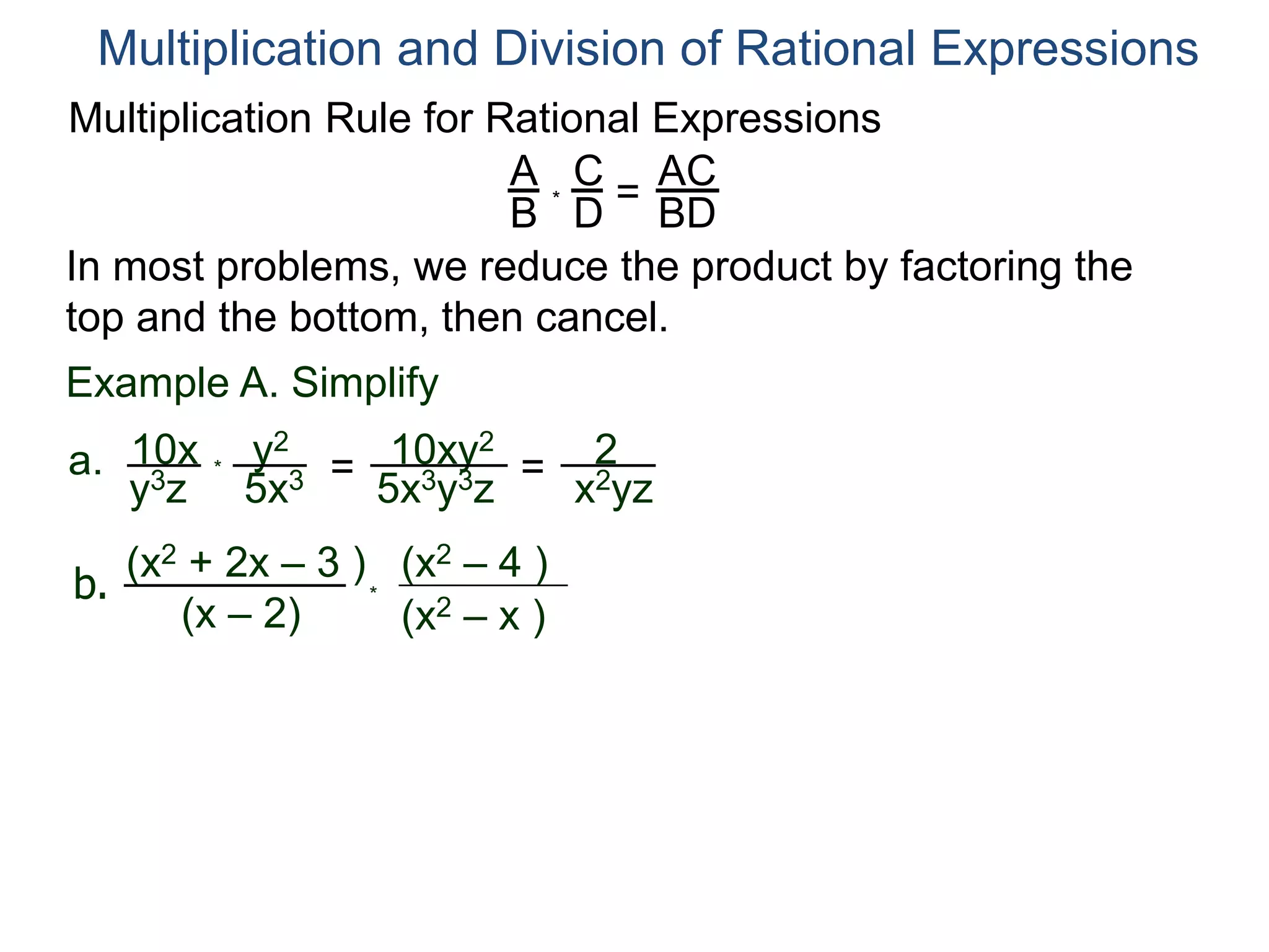 Multiplication Rule for Rational Expressions
A
B
C
D
* =
AC
BD
Multiplication and Division of Rational Expressions
In most problems, we reduce the product by factoring the
top and the bottom, then cancel.
Example A. Simplify
10x
y3z
a. *
y2
5x3 = 10xy2
5x3y3z
= 2
x2yz
b.
(x2 + 2x – 3 )
(x – 2) (x2 – x )
(x2 – 4 )
*
 