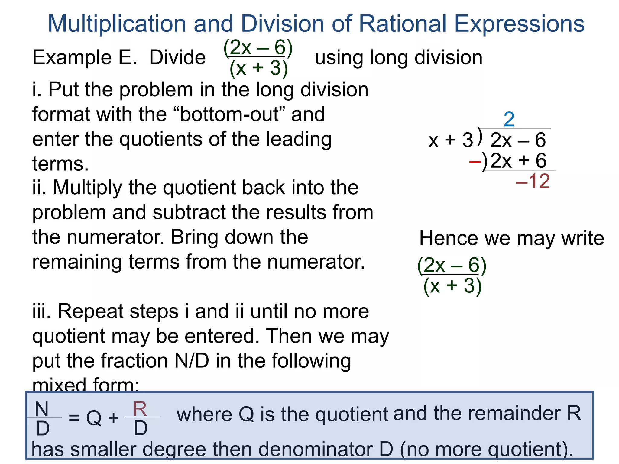 Multiplication and Division of Rational Expressions
)x + 3 2x – 6
2
ii. Multiply the quotient back into the
problem and subtract the results from
the numerator. Bring down the
remaining terms from the numerator.
2x + 6
–12
iii. Repeat steps i and ii until no more
quotient may be entered. Then we may
put the fraction N/D in the following
mixed form:
–)
Hence we may write
(2x – 6)
(x + 3)
N
D
= Q + R
D
has smaller degree then denominator D (no more quotient).
where Q is the quotient and the remainder R
i. Put the problem in the long division
format with the “bottom-out” and
enter the quotients of the leading
terms.
Example E. Divide using long division(2x – 6)
(x + 3)
 