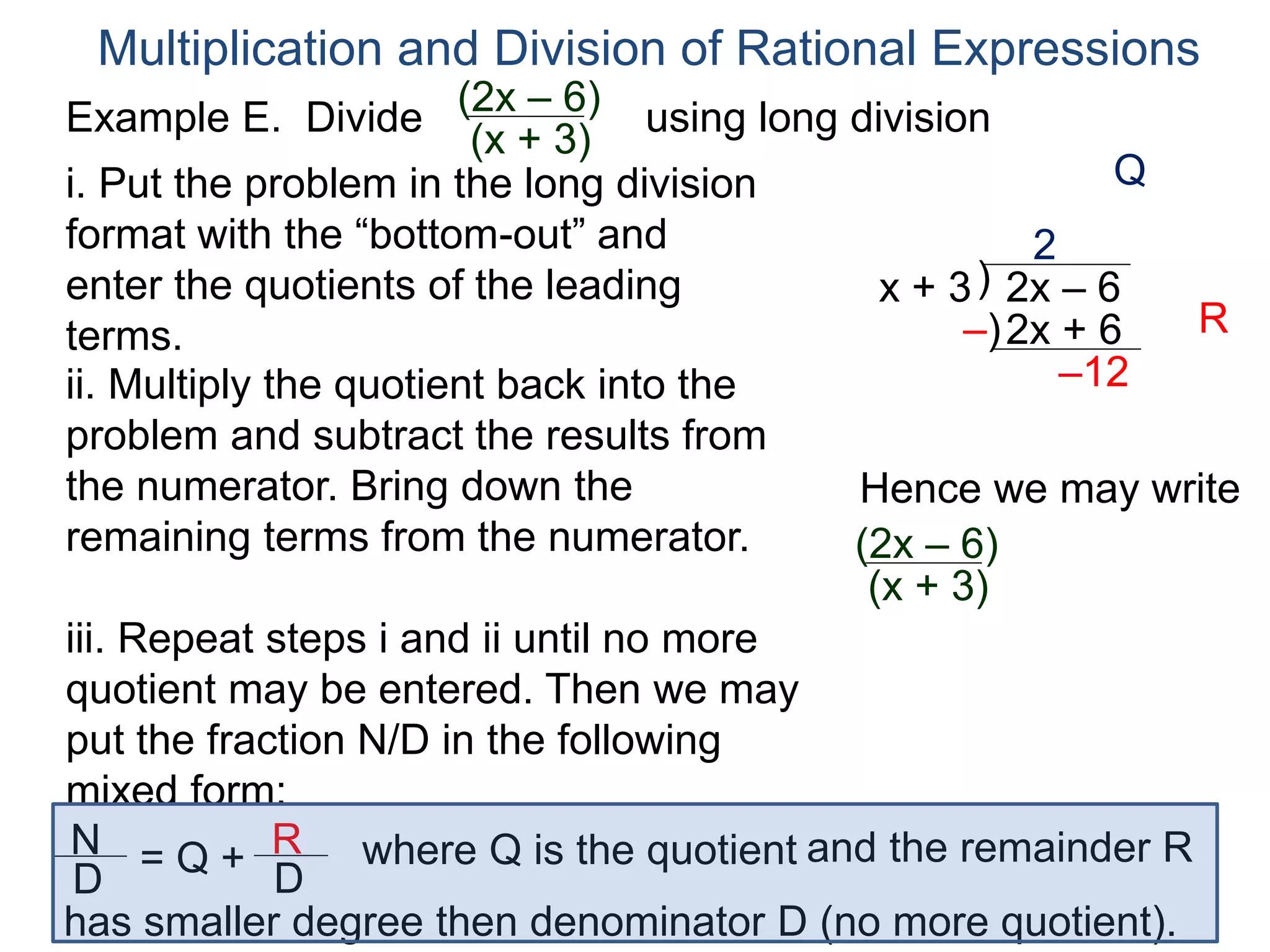 Multiplication and Division of Rational Expressions
)x + 3 2x – 6
2
ii. Multiply the quotient back into the
problem and subtract the results from
the numerator. Bring down the
remaining terms from the numerator.
2x + 6
–12
iii. Repeat steps i and ii until no more
quotient may be entered. Then we may
put the fraction N/D in the following
mixed form:
–)
Hence we may write
(2x – 6)
(x + 3)
N
D
= Q + R
D
has smaller degree then denominator D (no more quotient).
where Q is the quotient and the remainder R
i. Put the problem in the long division
format with the “bottom-out” and
enter the quotients of the leading
terms.
Q
R
Example E. Divide using long division(2x – 6)
(x + 3)
 