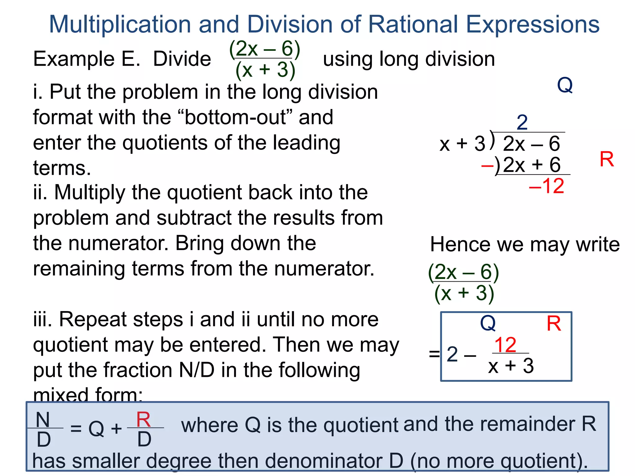 Multiplication and Division of Rational Expressions
)x + 3 2x – 6
2
ii. Multiply the quotient back into the
problem and subtract the results from
the numerator. Bring down the
remaining terms from the numerator.
2x + 6
–12
iii. Repeat steps i and ii until no more
quotient may be entered. Then we may
put the fraction N/D in the following
mixed form:
= 2 – 12
x + 3
–)
Hence we may write
(2x – 6)
(x + 3)
N
D
= Q + R
D
has smaller degree then denominator D (no more quotient).
where Q is the quotient and the remainder R
i. Put the problem in the long division
format with the “bottom-out” and
enter the quotients of the leading
terms.
Q
R
Q R
Example E. Divide using long division(2x – 6)
(x + 3)
 