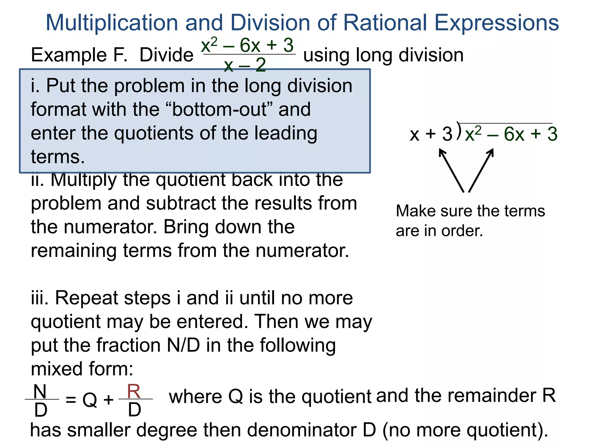 Multiplication and Division of Rational Expressions
)x + 3
ii. Multiply the quotient back into the
problem and subtract the results from
the numerator. Bring down the
remaining terms from the numerator.
iii. Repeat steps i and ii until no more
quotient may be entered. Then we may
put the fraction N/D in the following
mixed form:
x2 – 6x + 3
Make sure the terms
are in order.
N
D
= Q + R
D
has smaller degree then denominator D (no more quotient).
where Q is the quotient and the remainder R
i. Put the problem in the long division
format with the “bottom-out” and
enter the quotients of the leading
terms.
Example F. Divide using long divisionx2 – 6x + 3
x – 2
 