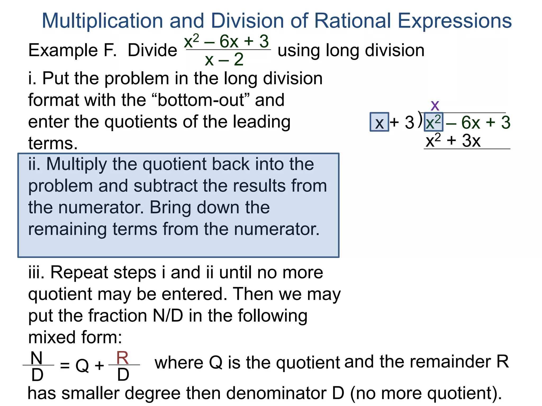 Multiplication and Division of Rational Expressions
)x + 3
x
ii. Multiply the quotient back into the
problem and subtract the results from
the numerator. Bring down the
remaining terms from the numerator.
x2 + 3x
iii. Repeat steps i and ii until no more
quotient may be entered. Then we may
put the fraction N/D in the following
mixed form:
x2 – 6x + 3
N
D
= Q + R
D
has smaller degree then denominator D (no more quotient).
where Q is the quotient and the remainder R
i. Put the problem in the long division
format with the “bottom-out” and
enter the quotients of the leading
terms.
Example F. Divide using long divisionx2 – 6x + 3
x – 2
 