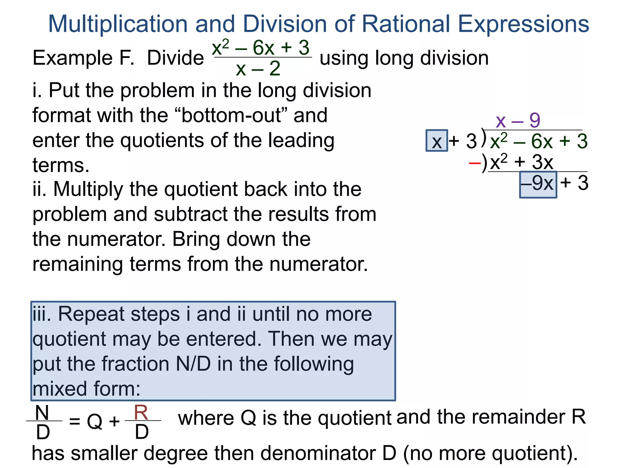 Multiplication and Division of Rational Expressions
)x + 3
x – 9
ii. Multiply the quotient back into the
problem and subtract the results from
the numerator. Bring down the
remaining terms from the numerator.
x2 + 3x
–9x + 3
iii. Repeat steps i and ii until no more
quotient may be entered. Then we may
put the fraction N/D in the following
mixed form:
–)
x2 – 6x + 3
N
D
= Q + R
D
has smaller degree then denominator D (no more quotient).
where Q is the quotient and the remainder R
i. Put the problem in the long division
format with the “bottom-out” and
enter the quotients of the leading
terms.
Example F. Divide using long divisionx2 – 6x + 3
x – 2
 