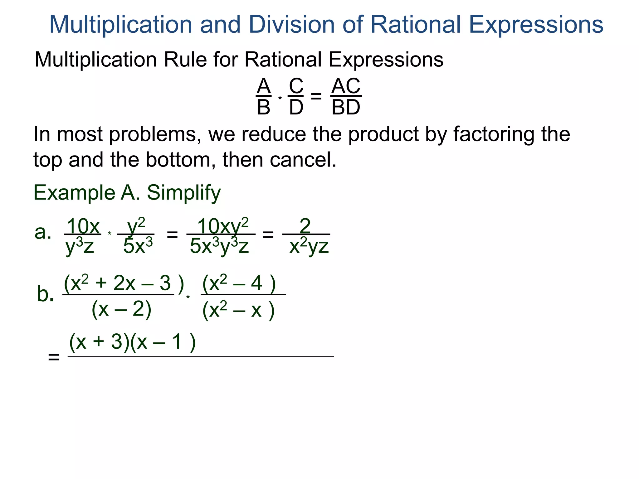 Multiplication Rule for Rational Expressions
A
B
C
D
* =
AC
BD
Multiplication and Division of Rational Expressions
In most problems, we reduce the product by factoring the
top and the bottom, then cancel.
Example A. Simplify
10x
y3z
a. *
y2
5x3 = 10xy2
5x3y3z
= 2
x2yz
b.
(x2 + 2x – 3 )
(x – 2) (x2 – x )
(x2 – 4 )
*
=
(x + 3)(x – 1 )
 
