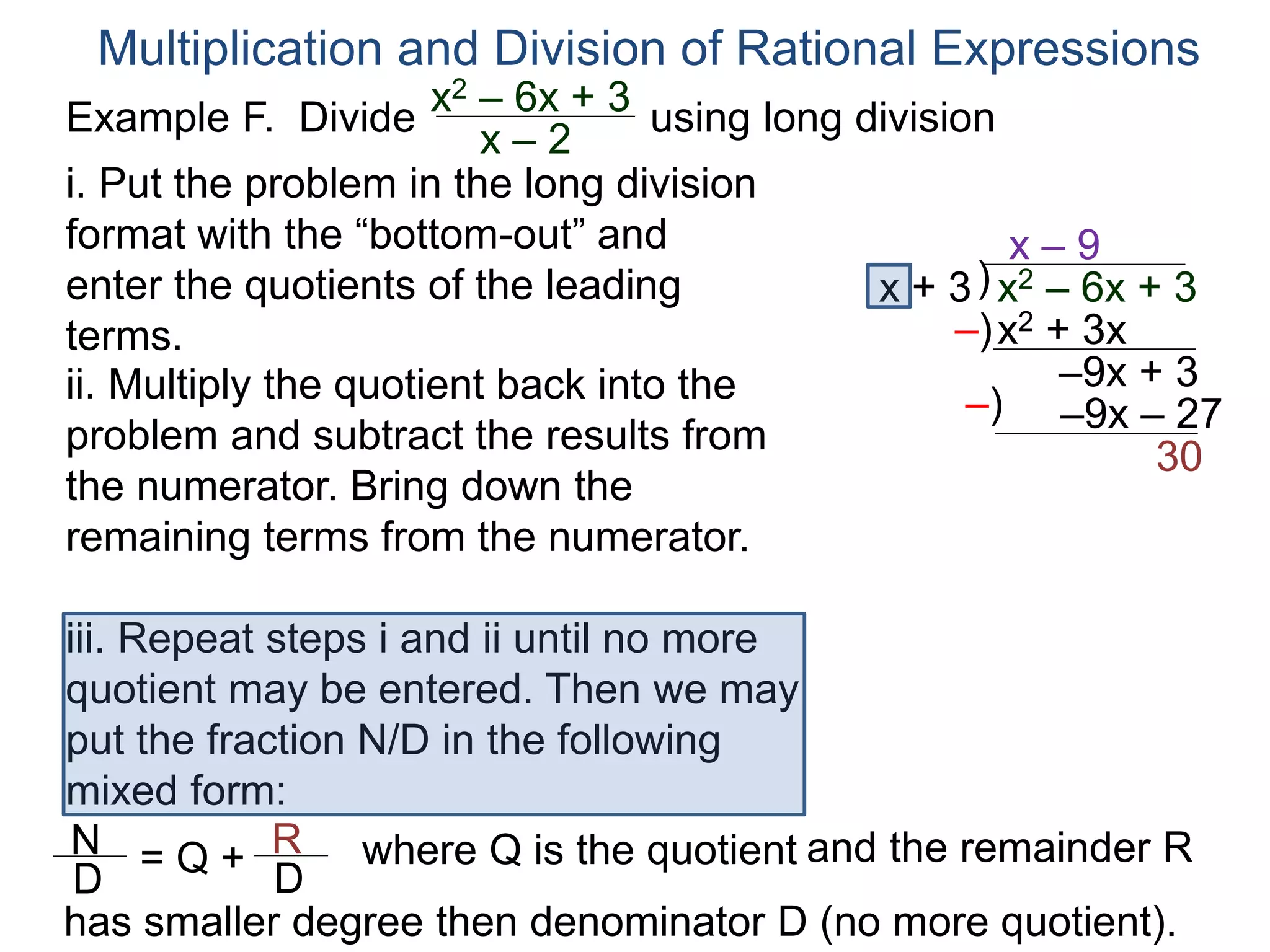 Multiplication and Division of Rational Expressions
)x + 3
x – 9
ii. Multiply the quotient back into the
problem and subtract the results from
the numerator. Bring down the
remaining terms from the numerator.
x2 + 3x
–9x + 3
iii. Repeat steps i and ii until no more
quotient may be entered. Then we may
put the fraction N/D in the following
mixed form:
–)
x2 – 6x + 3
–9x – 27–)
30
N
D
= Q + R
D
has smaller degree then denominator D (no more quotient).
where Q is the quotient and the remainder R
i. Put the problem in the long division
format with the “bottom-out” and
enter the quotients of the leading
terms.
Example F. Divide using long divisionx2 – 6x + 3
x – 2
 