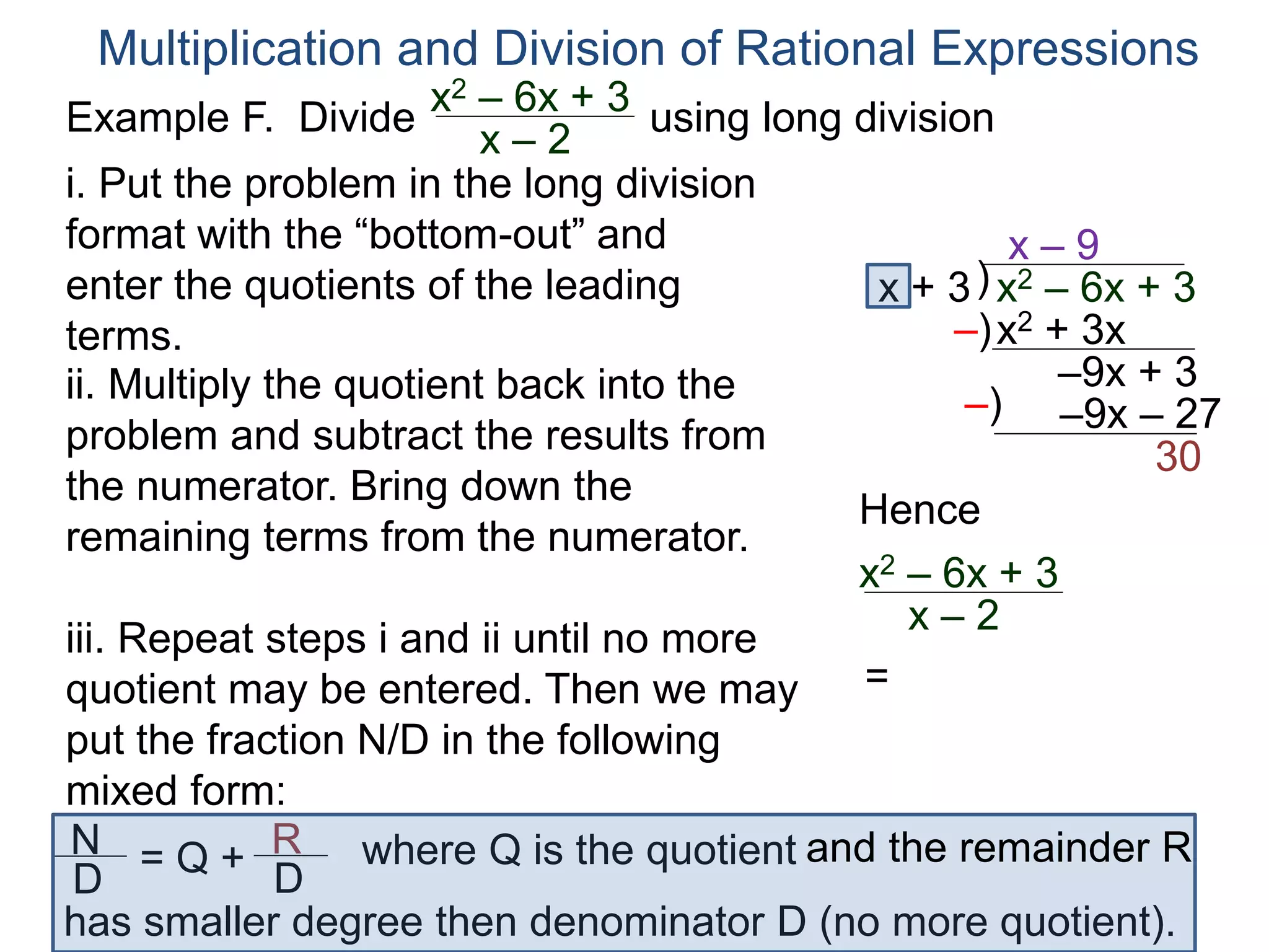 Multiplication and Division of Rational Expressions
)x + 3
x – 9
ii. Multiply the quotient back into the
problem and subtract the results from
the numerator. Bring down the
remaining terms from the numerator.
x2 + 3x
–9x + 3
iii. Repeat steps i and ii until no more
quotient may be entered. Then we may
put the fraction N/D in the following
mixed form:
–)
x2 – 6x + 3
–9x – 27–)
30
Hence
x2 – 6x + 3
x – 2
=
N
D
= Q + R
D
has smaller degree then denominator D (no more quotient).
where Q is the quotient and the remainder R
i. Put the problem in the long division
format with the “bottom-out” and
enter the quotients of the leading
terms.
Example F. Divide using long divisionx2 – 6x + 3
x – 2
 