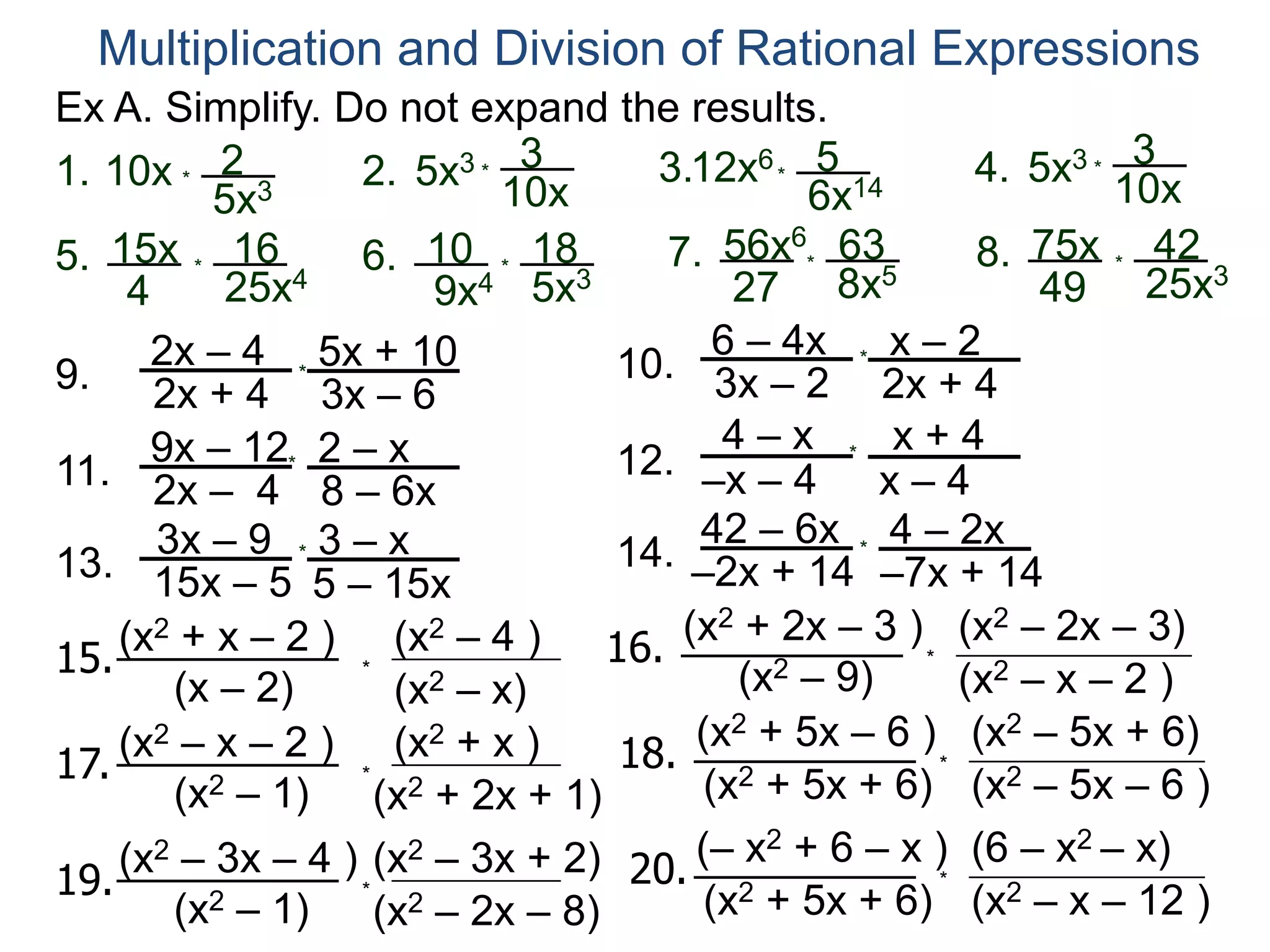 Ex A. Simplify. Do not expand the results.
Multiplication and Division of Rational Expressions
1. 10x *
2
5x3
15x
4
*
16
25x4
10x
*
35x32.
5. 10
9x4
*
18
5x3
6.
3.12x6*
5
6x14
56x6
27
*
63
8x5
10x
*
35x34.
7. 75x
49
*
42
25x3
8.
9.
2x – 4
2x + 4
5x + 10
3x – 6
10.
6 – 4x
3x – 2
x – 2
2x + 4
11.
9x – 12
2x – 4
2 – x
8 – 6x
12.
x + 4
–x – 4
4 – x
x – 4
13.
3x – 9
15x – 5
3 – x
5 – 15x
14.
42 – 6x
–2x + 14
4 – 2x
–7x + 14
*
*
*
*
*
*
15.
(x2 + x – 2 )
(x – 2) (x2 – x)
(x2 – 4 )
*
16.
(x2 + 2x – 3 )
(x2 – 9) (x2 – x – 2 )
(x2 – 2x – 3)
*
17.
(x2 – x – 2 )
(x2 – 1) (x2 + 2x + 1)
(x2 + x )
*
18.
(x2 + 5x – 6 )
(x2 + 5x + 6) (x2 – 5x – 6 )
(x2 – 5x + 6)
*
19.
(x2 – 3x – 4 )
(x2 – 1) (x2 – 2x – 8)
(x2 – 3x + 2)
*
20.
(– x2 + 6 – x )
(x2 + 5x + 6) (x2 – x – 12 )
(6 – x2 – x)
*
 
