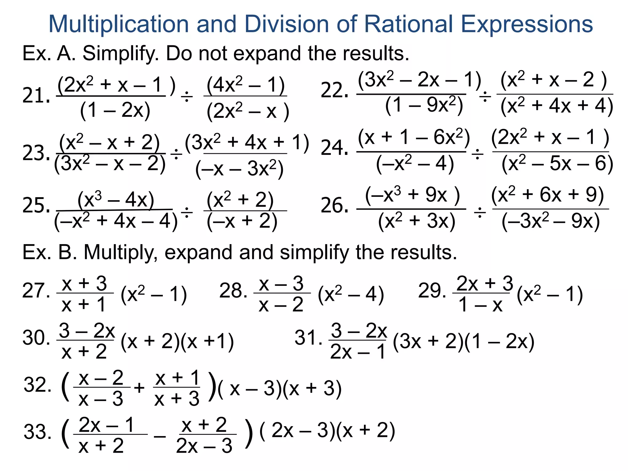Ex. A. Simplify. Do not expand the results.
Multiplication and Division of Rational Expressions
21.
(2x2 + x – 1 )
(1 – 2x)
(4x2 – 1)
(2x2 – x )
22.
(3x2 – 2x – 1)
(1 – 9x2)
(x2 + x – 2 )
(x2 + 4x + 4)
23.(3x2 – x – 2)
(x2 – x + 2) (3x2 + 4x + 1)
(–x – 3x2)
24.
(x + 1 – 6x2)
(–x2 – 4)
(2x2 + x – 1 )
(x2 – 5x – 6)
25. (x3 – 4x)
(–x2 + 4x – 4)
(x2 + 2)
(–x + 2)
26.
(–x3 + 9x ) (x2 + 6x + 9)
(x2 + 3x) (–3x2 – 9x)
Ex. B. Multiply, expand and simplify the results.
÷
÷
÷
÷
÷
÷
27. x + 3
x + 1
(x2 – 1) 28. x – 3
x – 2
(x2 – 4) 29. 2x + 3
1 – x
(x2 – 1)
30. 3 – 2x
x + 2
(x + 2)(x +1) 31. 3 – 2x
2x – 1
(3x + 2)(1 – 2x)
32. x – 2
x – 3
( +
x + 1
x + 3
)( x – 3)(x + 3)
33. 2x – 1
x + 2
( – x + 2
2x – 3
) ( 2x – 3)(x + 2)
 