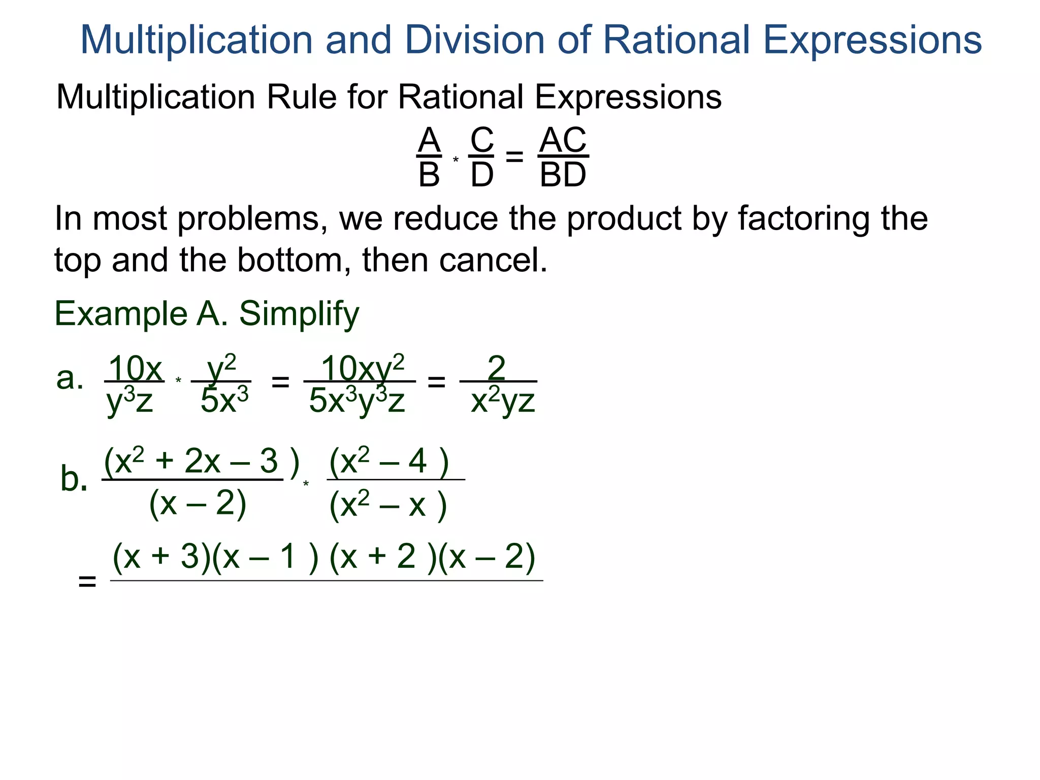 Multiplication Rule for Rational Expressions
A
B
C
D
* =
AC
BD
Multiplication and Division of Rational Expressions
In most problems, we reduce the product by factoring the
top and the bottom, then cancel.
Example A. Simplify
10x
y3z
a. *
y2
5x3 = 10xy2
5x3y3z
= 2
x2yz
b.
(x2 + 2x – 3 )
(x – 2) (x2 – x )
(x2 – 4 )
*
=
(x + 3)(x – 1 ) (x + 2 )(x – 2)
 