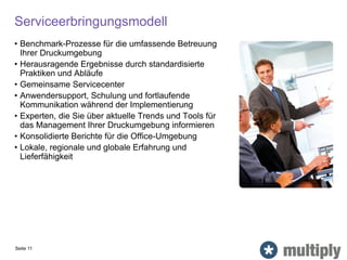 Serviceerbringungsmodell
• Benchmark-Prozesse für die umfassende Betreuung
Ihrer Druckumgebung
• Herausragende Ergebnisse durch standardisierte
Praktiken und Abläufe
• Gemeinsame Servicecenter
• Anwendersupport, Schulung und fortlaufende
Kommunikation während der Implementierung
• Experten, die Sie über aktuelle Trends und Tools für
das Management Ihrer Druckumgebung informieren
• Konsolidierte Berichte für die Office-Umgebung
• Lokale, regionale und globale Erfahrung und
Lieferfähigkeit
Seite 11
 