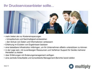 Ihr Druckserviceanbieter sollte...
Seite 13
• mehr bieten als nur Kosteneinsparungen
– Umweltschutz und Nachhaltigkeit einbeziehen
– den Schutz von Daten und Informationen verbessern
• Erfahrung im Erzielen von Ergebnissen besitzen
• eine belastbare Infrastruktur mitbringen, um Ihr Unternehmen effektiv unterstützen zu können
• in der Lage sein, mit zuverlässigen Ressourcen und Verfahren Support für Geräte mehrerer
Hersteller zu leisten
• über Erfahrungen mit Änderungsmanagement verfügen
• eine zentrale Anlaufstelle und konsolidierte Management-Berichte bereit stellen
 