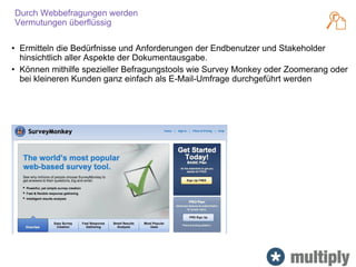 Durch Webbefragungen werden
Vermutungen überflüssig
• Ermitteln die Bedürfnisse und Anforderungen der Endbenutzer und Stakeholder
hinsichtlich aller Aspekte der Dokumentausgabe.
• Können mithilfe spezieller Befragungstools wie Survey Monkey oder Zoomerang oder
bei kleineren Kunden ganz einfach als E-Mail-Umfrage durchgeführt werden
 