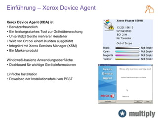 Einführung – Xerox Device Agent
Xerox Device Agent (XDA) ist
• Benutzerfreundlich
• Ein leistungsstarkes Tool zur Gräteüberwachung
• Unterstützt Geräte mehrerer Hersteller
• Wird vor Ort bei einem Kunden ausgeführt
• Integriert mit Xerox Services Manager (XSM)
• Ein Markenprodukt
Windows®-basierte Anwendungsoberfläche
• Dashboard für wichtige Geräteinformationen
Einfache Installation
• Download der Installationsdatei von PSST
 