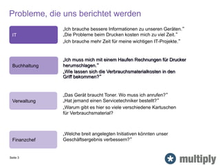 „Ich brauche bessere Informationen zu unseren Geräten.“
„Die Probleme beim Drucken kosten mich zu viel Zeit.“
„Ich brauche mehr Zeit für meine wichtigen IT-Projekte.“
IT
Verwaltung
„Das Gerät braucht Toner. Wo muss ich anrufen?“
„Hat jemand einen Servicetechniker bestellt?“
„Warum gibt es hier so viele verschiedene Kartuschen
für Verbrauchsmaterial?
Probleme, die uns berichtet werden
Finanzchef
„Welche breit angelegten Initiativen könnten unser
Geschäftsergebnis verbessern?“
Seite 3
Buchhaltung
„Ich muss mich mit einem Haufen Rechnungen für Drucker
herumschlagen.“
„Wie lassen sich die Verbrauchsmaterialkosten in den
Griff bekommen?“
 
