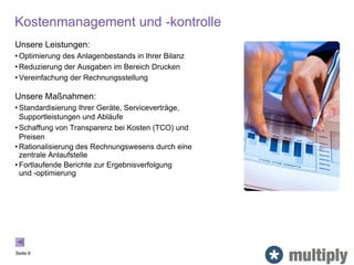 Kostenmanagement und -kontrolle
Unsere Leistungen:
• Optimierung des Anlagenbestands in Ihrer Bilanz
• Reduzierung der Ausgaben im Bereich Drucken
• Vereinfachung der Rechnungsstellung
Unsere Maßnahmen:
• Standardisierung Ihrer Geräte, Serviceverträge,
Supportleistungen und Abläufe
• Schaffung von Transparenz bei Kosten (TCO) und
Preisen
• Rationalisierung des Rechnungswesens durch eine
zentrale Anlaufstelle
• Fortlaufende Berichte zur Ergebnisverfolgung
und -optimierung
Seite 6
 