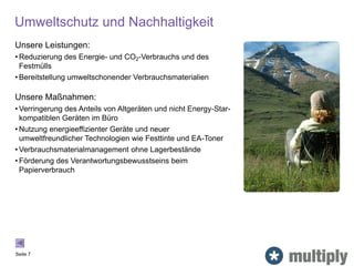 Umweltschutz und Nachhaltigkeit
Seite 7
Unsere Leistungen:
• Reduzierung des Energie- und CO2-Verbrauchs und des
Festmülls
• Bereitstellung umweltschonender Verbrauchsmaterialien
Unsere Maßnahmen:
• Verringerung des Anteils von Altgeräten und nicht Energy-Star-
kompatiblen Geräten im Büro
• Nutzung energieeffizienter Geräte und neuer
umweltfreundlicher Technologien wie Festtinte und EA-Toner
• Verbrauchsmaterialmanagement ohne Lagerbestände
• Förderung des Verantwortungsbewusstseins beim
Papierverbrauch
 