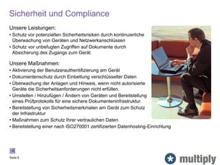 Sicherheit und Compliance
Seite 8
Unsere Leistungen:
• Schutz vor potenziellen Sicherheitsrisiken durch kontinuierliche
Überwachung von Geräten und Netzwerkanschlüssen
• Schutz vor unbefugten Zugriffen auf Dokumente durch
Absicherung des Zugangs zum Gerät
Unsere Maßnahmen:
• Aktivierung der Benutzerauthentifizierung am Gerät
• Dokumentenschutz durch Einbettung verschlüsselter Daten
• Überwachung der Anlagen und Hinweis, wenn nicht autorisierte
Geräte die Sicherheitsanforderungen nicht erfüllen.
• Umstellen / Hinzufügen / Ändern von Geräten und Bereitstellung
eines Prüfprotokolls für eine sichere Dokumenteninfrastruktur.
• Bereitstellung von Sicherheitsmerkmalen am Gerät zum Schutz
der Infrastruktur
• Maßnahmen zum Schutz Ihrer vertraulichen Daten
• Bereitstellung einer nach ISO270001 zertifizierten Datenhosting-Einrichtung
 