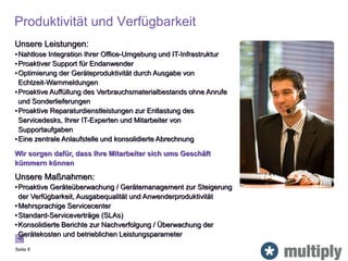 Produktivität und Verfügbarkeit
Seite 9
Unsere Leistungen:
•Nahtlose Integration Ihrer Office-Umgebung und IT-Infrastruktur
•Proaktiver Support für Endanwender
•Optimierung der Geräteproduktivität durch Ausgabe von
Echtzeit-Warnmeldungen
•Proaktive Auffüllung des Verbrauchsmaterialbestands ohne Anrufe
und Sonderlieferungen
•Proaktive Reparaturdienstleistungen zur Entlastung des
Servicedesks, Ihrer IT-Experten und Mitarbeiter von
Supportaufgaben
•Eine zentrale Anlaufstelle und konsolidierte Abrechnung
Wir sorgen dafür, dass Ihre Mitarbeiter sich ums Geschäft
kümmern können
Unsere Maßnahmen:
•Proaktive Geräteüberwachung / Gerätemanagement zur Steigerung
der Verfügbarkeit, Ausgabequalität und Anwenderproduktivität
•Mehrsprachige Servicecenter
•Standard-Serviceverträge (SLAs)
•Konsolidierte Berichte zur Nachverfolgung / Überwachung der
Gerätekosten und betrieblichen Leistungsparameter
 
