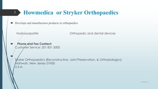 Howmedica or Stryker Orthopaedics 
 Develops and manufactures products in orthopaedics 
Hydroxyapatite Orthopedic and dental devices 
 Phone and Fax Contact: 
Customer Service: 201 831 5000 
 
Stryker Orthopaedics (Reconstructive, Joint Preservation, & Orthobiologics) 
Mahwah, New Jersey 07430 
U.S.A. 
9/26/2014 
7 
 