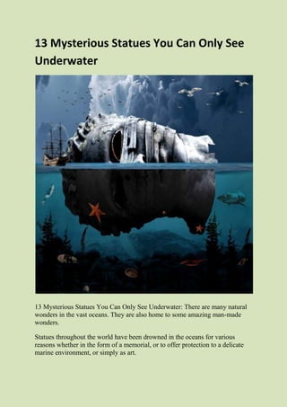 13 Mysterious Statues You Can Only See
Underwater
13 Mysterious Statues You Can Only See Underwater: There are many natural
wonders in the vast oceans. They are also home to some amazing man-made
wonders.
Statues throughout the world have been drowned in the oceans for various
reasons whether in the form of a memorial, or to offer protection to a delicate
marine environment, or simply as art.
 