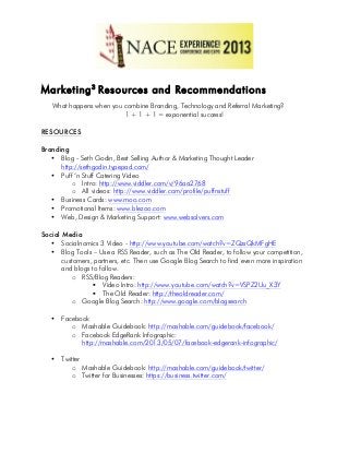 Marketing3
Resources and Recommendations
What happens when you combine Branding, Technology and Referral Marketing?
1 + 1 + 1 = exponential success!
RESOURCES
Branding
• Blog - Seth Godin, Best Selling Author & Marketing Thought Leader
http://sethgodin.typepad.com/
• Puff ‘n Stuff Catering Video
o Intro: http://www.viddler.com/v/96aa2768
o All videos: http://www.viddler.com/profile/puffnstuff
• Business Cards: www.moo.com
• Promotional Items: www.blezoo.com
• Web, Design & Marketing Support: www.websolvers.com
Social Media
• Socialnomics 3 Video - http://www.youtube.com/watch?v=ZQzsQkMFgHE
• Blog Tools – Use a RSS Reader, such as The Old Reader, to follow your competition,
customers, partners, etc. Then use Google Blog Search to find even more inspiration
and blogs to follow.
o RSS/Blog Readers:
§ Video Intro: http://www.youtube.com/watch?v=VSPZ2Uu_X3Y
§ The Old Reader: http://theoldreader.com/
o Google Blog Search: http://www.google.com/blogsearch
• Facebook
o Mashable Guidebook: http://mashable.com/guidebook/facebook/
o Facebook EdgeRank Infographic:
http://mashable.com/2013/05/07/facebook-edgerank-infographic/
• Twitter
o Mashable Guidebook: http://mashable.com/guidebook/twitter/
o Twitter for Businesses: https://business.twitter.com/
 